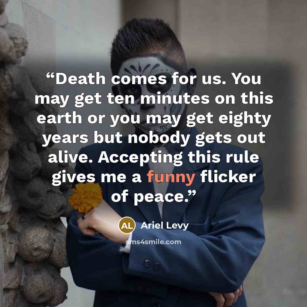 “Death comes for us. You may get ten minutes on this earth or you may get eighty years but nobody gets out alive. Accepting this rule gives me a funny flicker of peace.” quote by Ariel Levy
