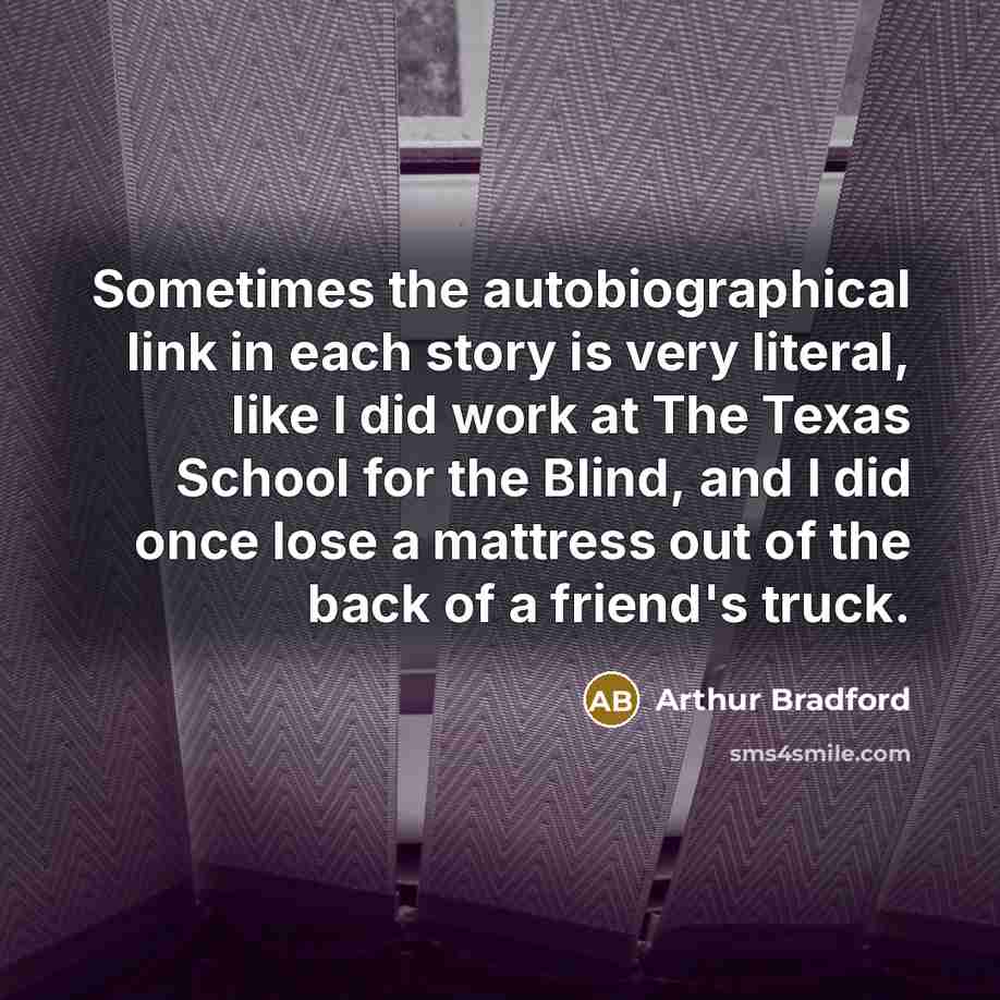 “Sometimes the autobiographical link in each story is very literal, like I did work at The Texas School for the Blind, and I did once lose a mattress out of the back of a friend's truck.” quote by Arthur Bradford