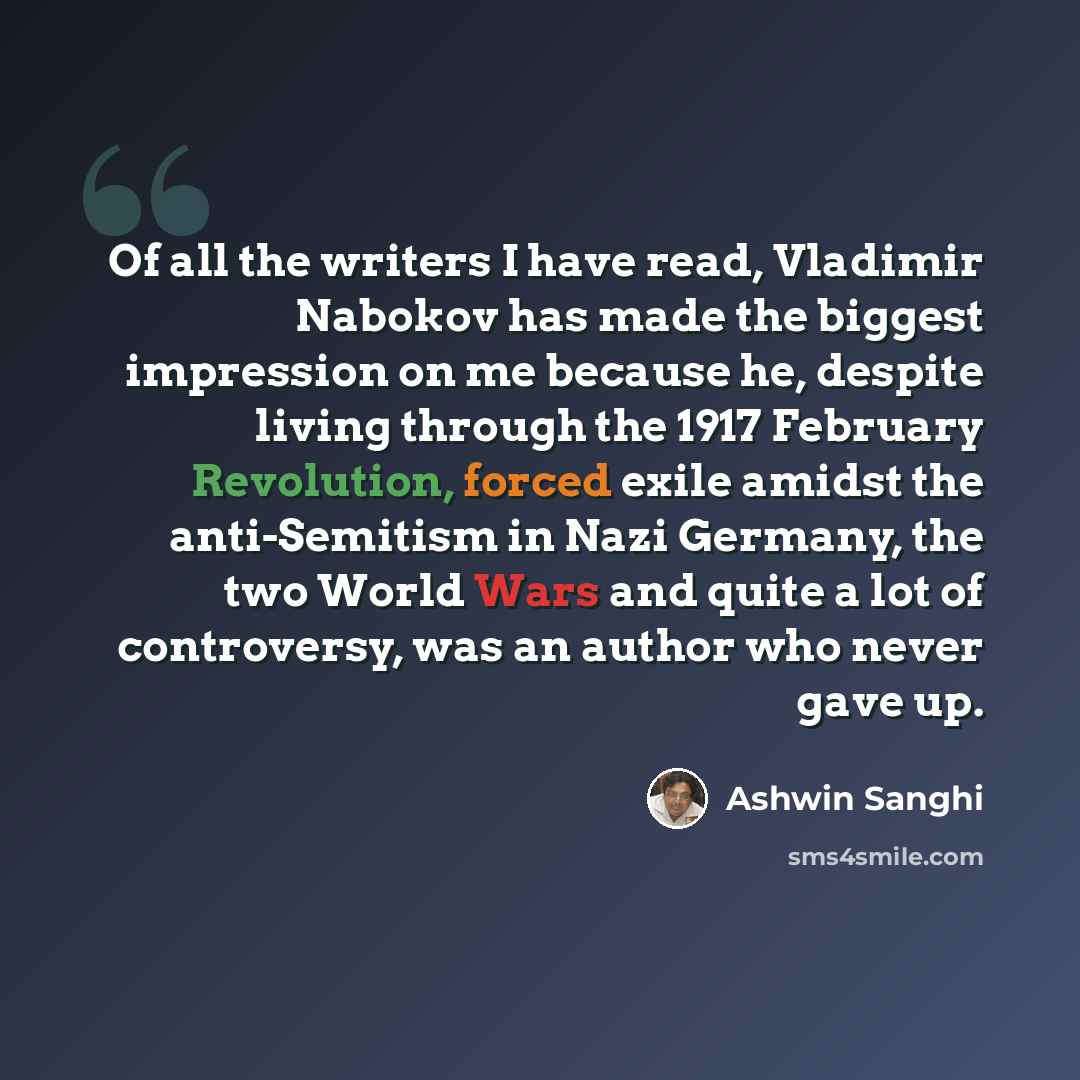 “Of all the writers I have read, Vladimir Nabokov has made the biggest impression on me because he, despite living through the 1917 February Revolution, forced exile amidst the anti-Semitism in Nazi Germany, the two World Wars and quite a lot of controversy, was an author who never gave up.” quote by Ashwin Sanghi