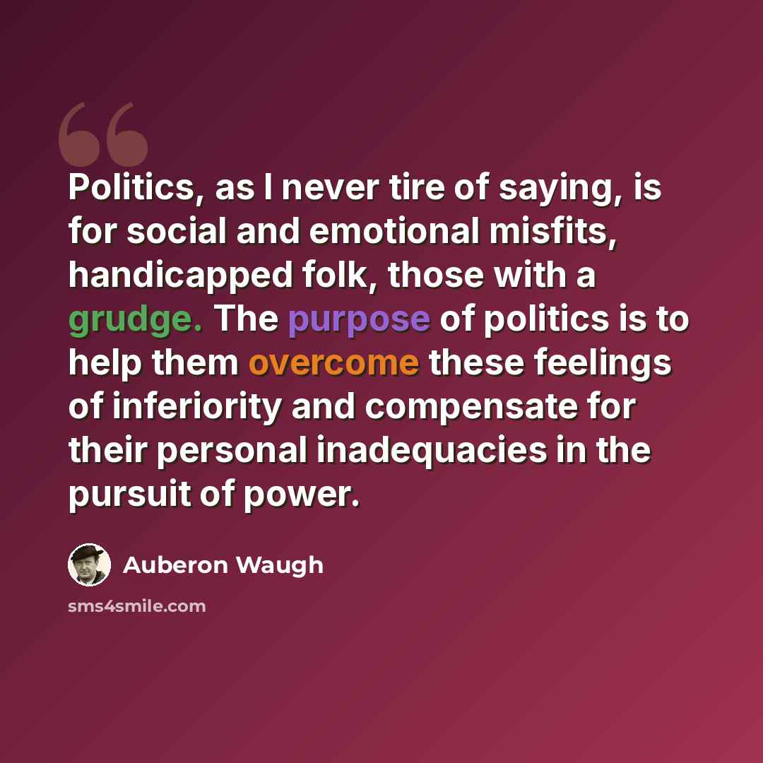 “Politics, as I never tire of saying, is for social and emotional misfits, handicapped folk, those with a grudge. The purpose of politics is to help them overcome these feelings of inferiority and compensate for their personal inadequacies in the pursuit of power.” quote by Auberon Waugh