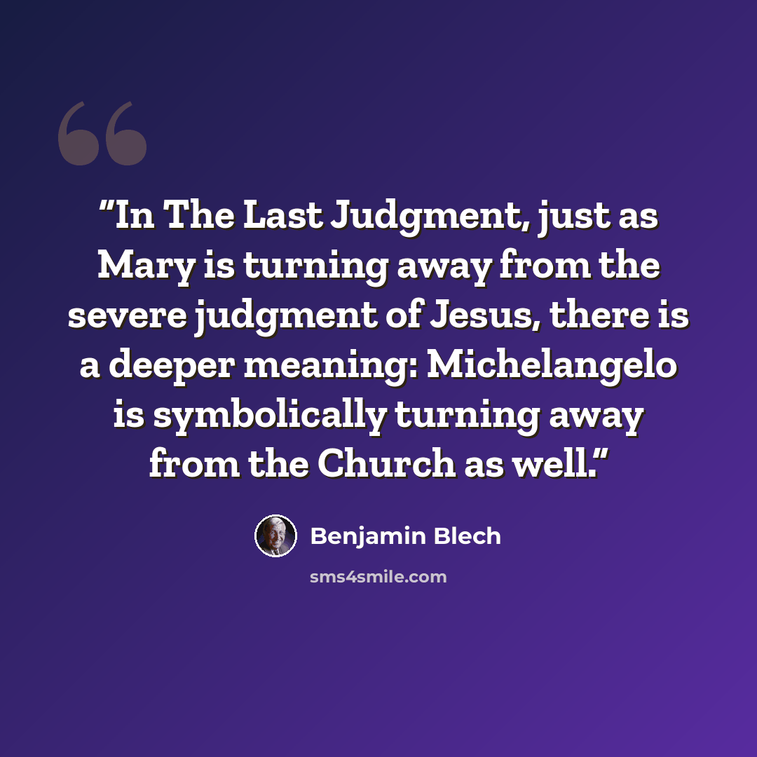 “In The Last Judgment, just as Mary is turning away from the severe judgment of Jesus, there is a deeper meaning: Michelangelo is symbolically turning away from the Church as well.” quote by Benjamin Blech