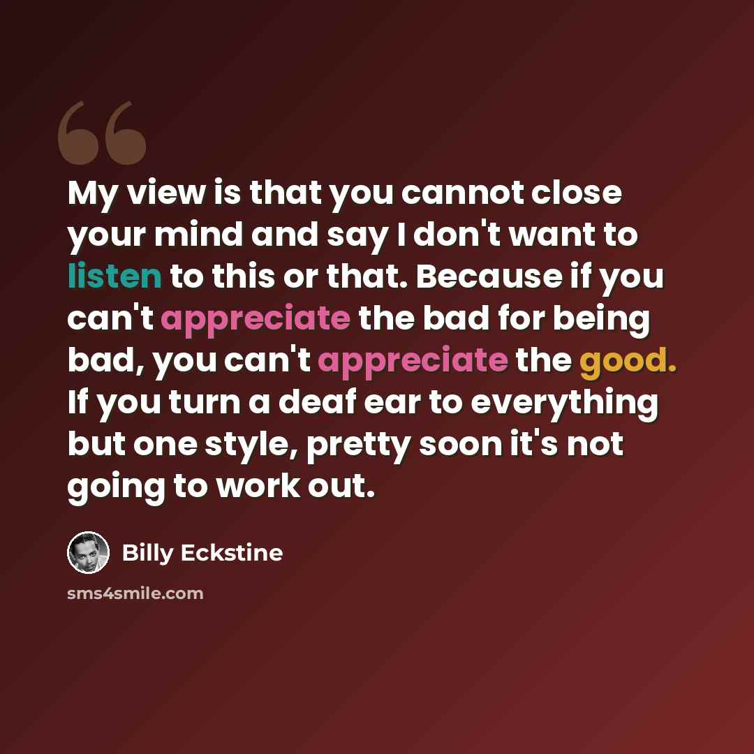 “My view is that you cannot close your mind and say I don't want to listen to this or that. Because if you can't appreciate the bad for being bad, you can't appreciate the good. If you turn a deaf ear to everything but one style, pretty soon it's not going to work out.” quote by Billy Eckstine