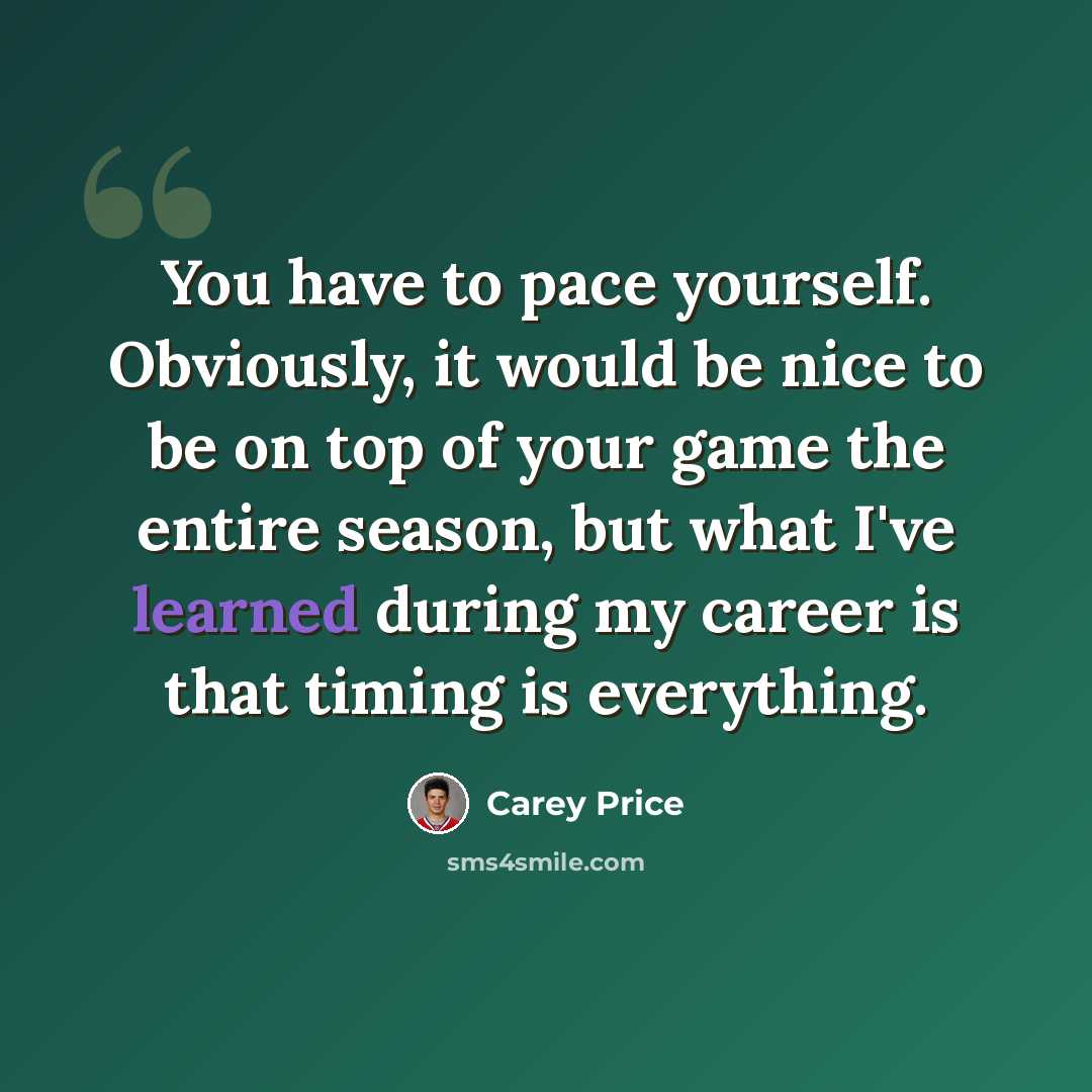 “You have to pace yourself. Obviously, it would be nice to be on top of your game the entire season, but what I've learned during my career is that timing is everything.” quote by Carey Price