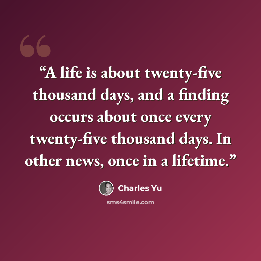 “A life is about twenty-five thousand days, and a finding occurs about once every twenty-five thousand days. In other news, once in a lifetime.” quote by Charles Yu