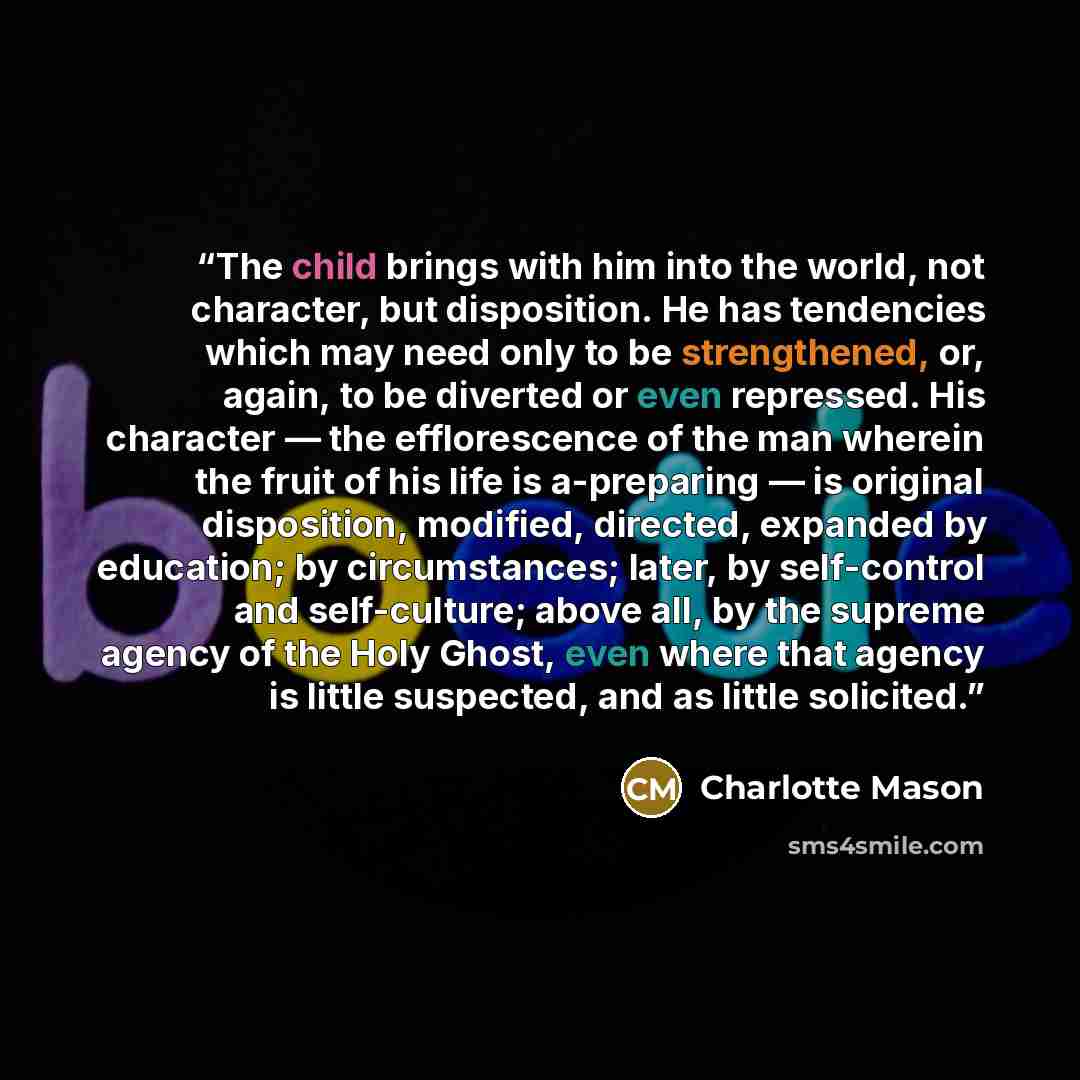 “The child brings with him into the world, not character, but disposition. He has tendencies which may need only to be strengthened, or, again, to be diverted or even repressed. His character — the efflorescence of the man wherein the fruit of his life is a-preparing — is original disposition…” quote by Charlotte Mason