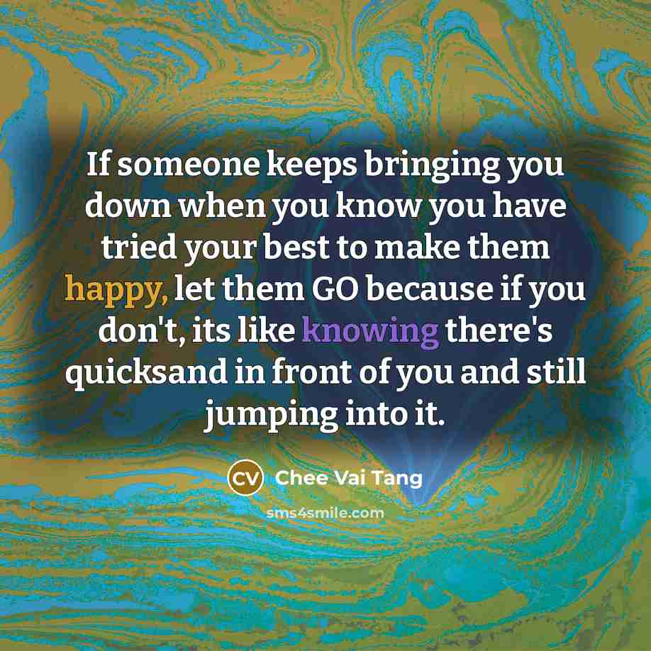 “If someone keeps bringing you down when you know you have tried your best to make them happy, let them GO because if you don't, its like knowing there's quicksand in front of you and still jumping into it.” quote by Chee Vai Tang
