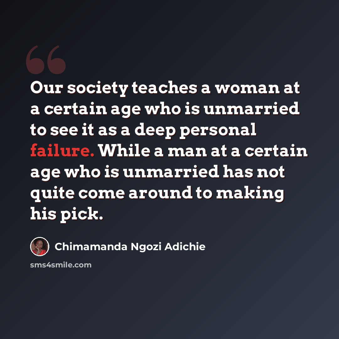 “Our society teaches a woman at a certain age who is unmarried to see it as a deep personal failure. While a man at a certain age who is unmarried has not quite come around to making his pick.” quote by Chimamanda Ngozi Adichie