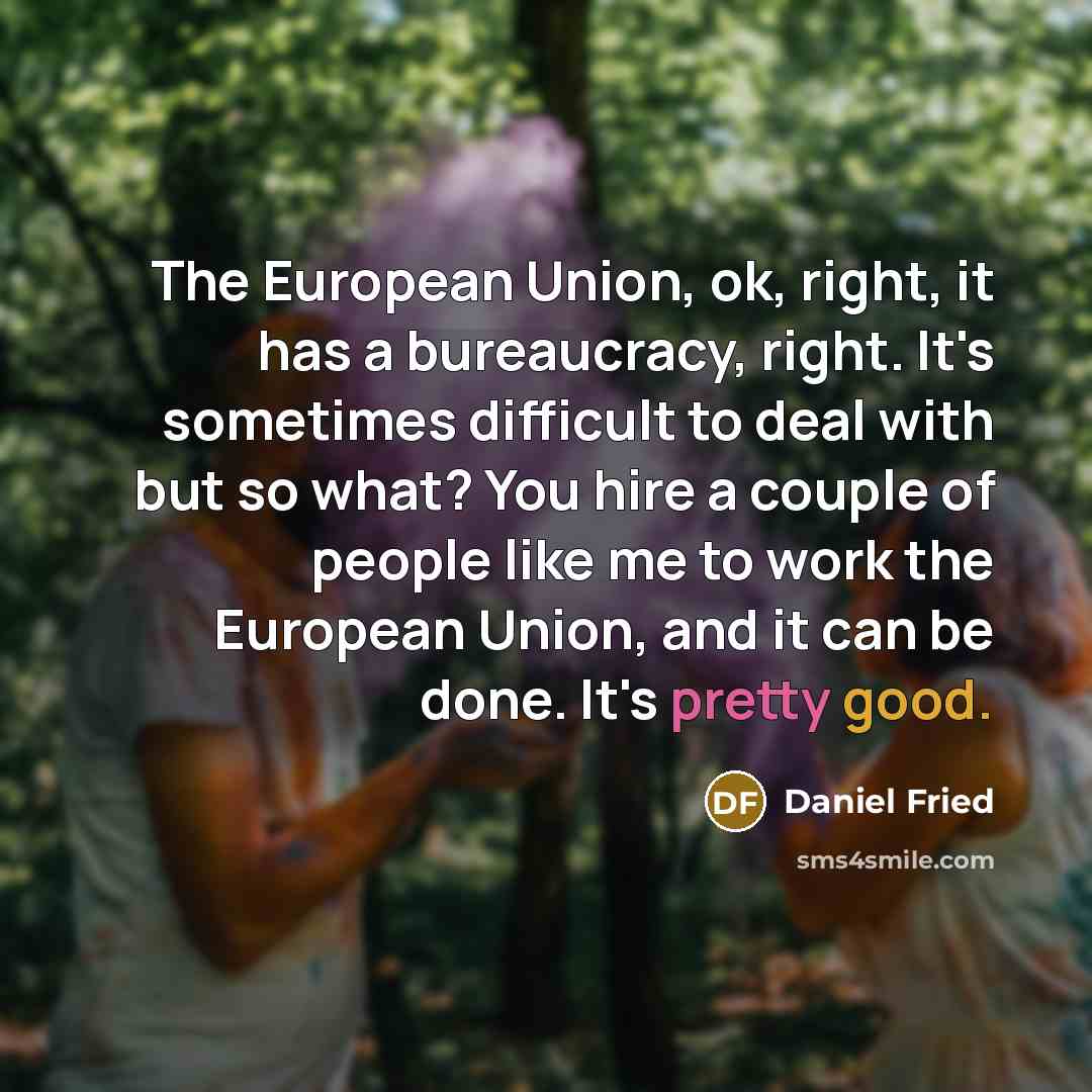 “The European Union, ok, right, it has a bureaucracy, right. It's sometimes difficult to deal with but so what? You hire a couple of people like me to work the European Union, and it can be done. It's pretty good.” quote by Daniel Fried