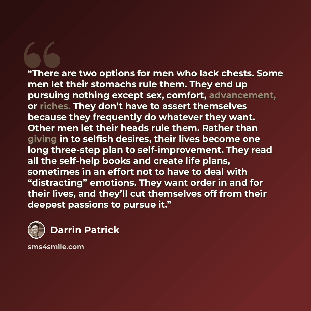 “There are two options for men who lack chests. Some men let their stomachs rule them. They end up pursuing nothing except sex, comfort, advancement, or riches. They don’t have to assert themselves because they frequently do whatever they want. Other men let their heads rule them. Rather than…” quote by Darrin Patrick