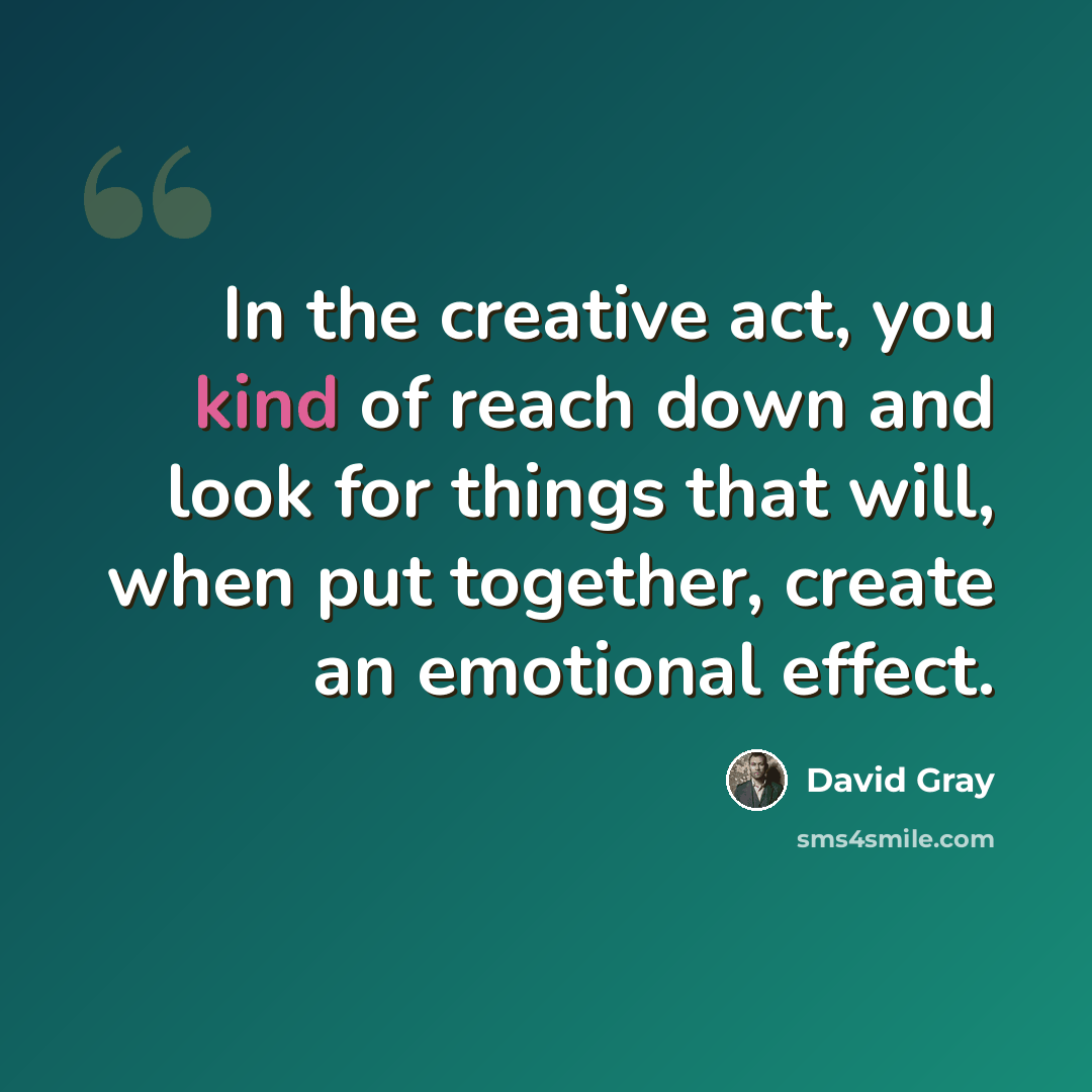 “In the creative act, you kind of reach down and look for things that will, when put together, create an emotional effect.” quote by David Gray