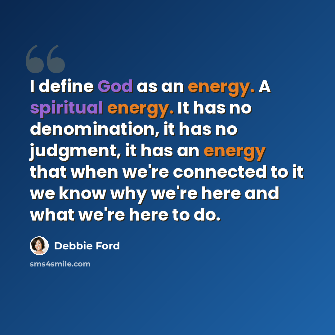 “I define God as an energy. A spiritual energy. It has no denomination, it has no judgment, it has an energy that when we're connected to it we know why we're here and what we're here to do.” quote by Debbie Ford