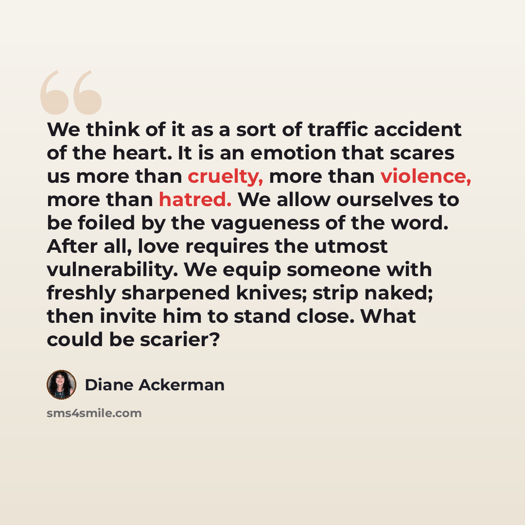 “We think of it as a sort of traffic accident of the heart. It is an emotion that scares us more than cruelty, more than violence, more than hatred. We allow ourselves to be foiled by the vagueness of the word. After all, love requires the utmost vulnerability. We equip someone with freshly…” quote by Diane Ackerman