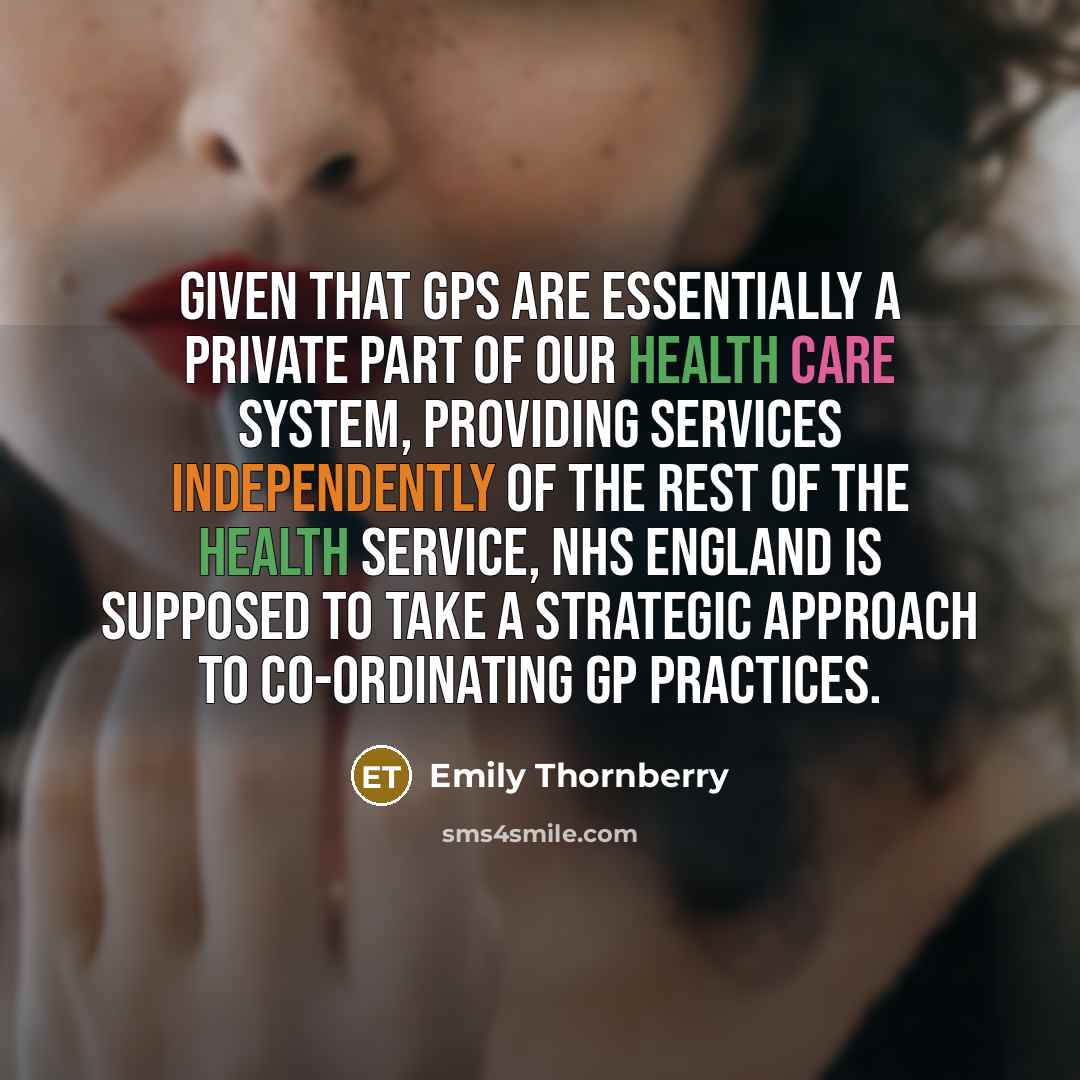 “Given that GPs are essentially a private part of our health care system, providing services independently of the rest of the health service, NHS England is supposed to take a strategic approach to co-ordinating GP practices.” quote by Emily Thornberry