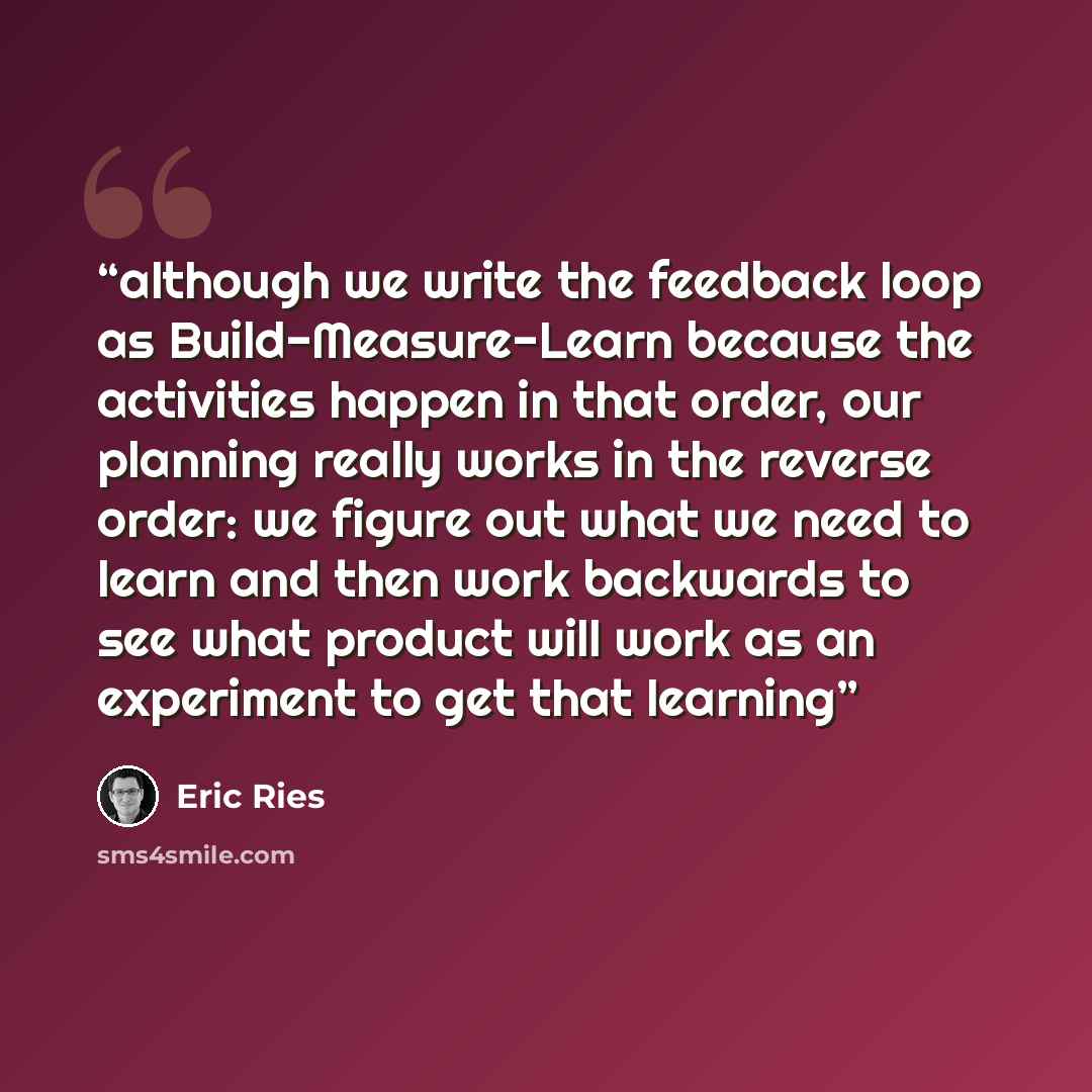 “although we write the feedback loop as Build-Measure-Learn because the activities happen in that order, our planning really works in the reverse order: we figure out what we need to learn and then work backwards to see what product will work as an experiment to get that learning” quote by Eric Ries