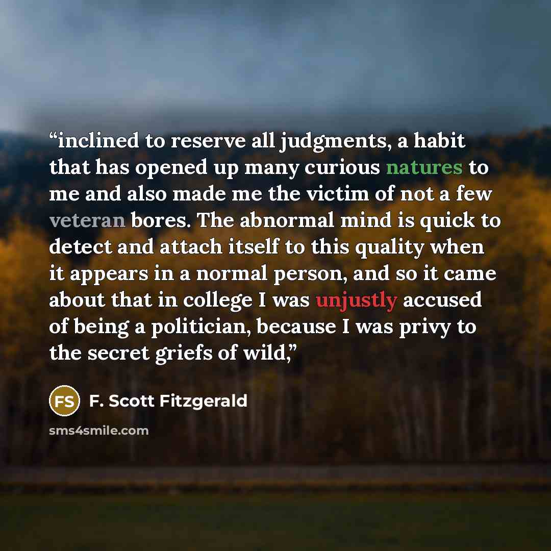 “inclined to reserve all judgments, a habit that has opened up many curious natures to me and also made me the victim of not a few veteran bores. The abnormal mind is quick to detect and attach itself to this quality when it appears in a normal person, and so it came about that in college I was…” quote by F. Scott Fitzgerald