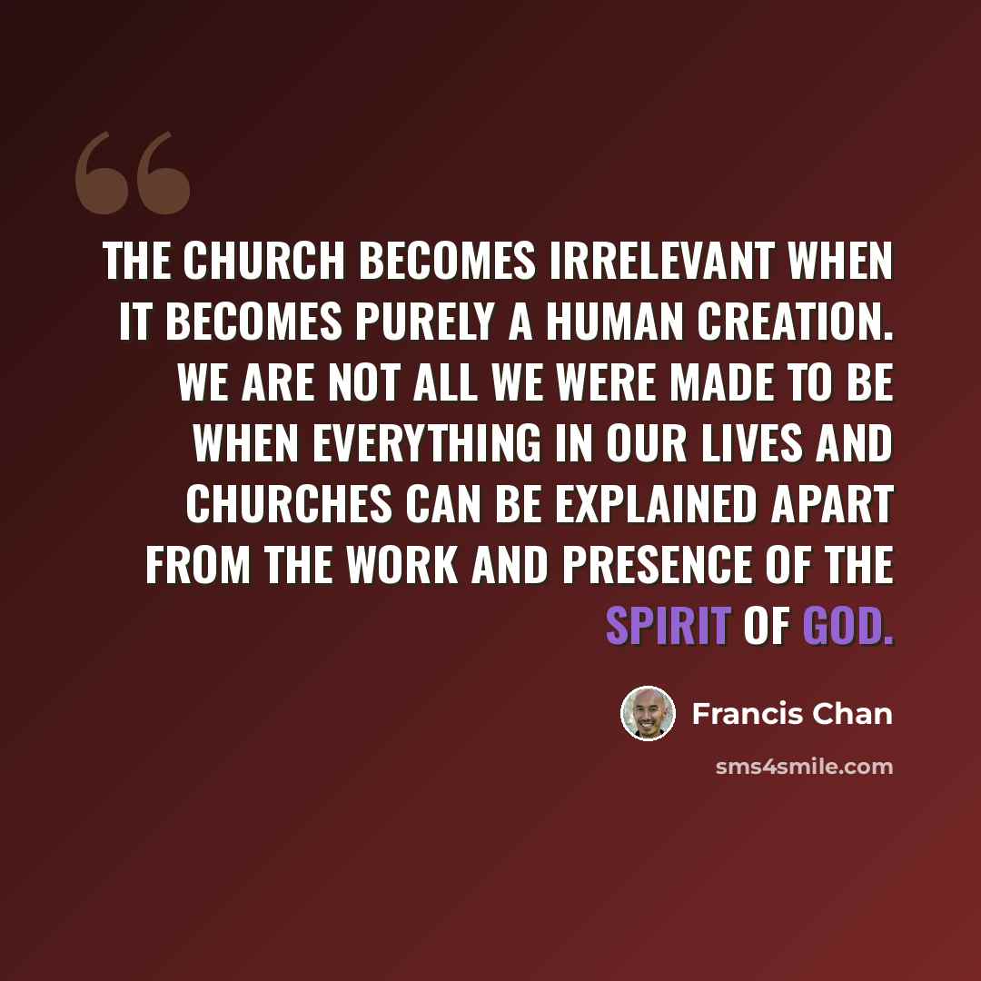 “The church becomes irrelevant when it becomes purely a human creation. We are not all we were made to be when everything in our lives and churches can be explained apart from the work and presence of the Spirit of God.” quote by Francis Chan