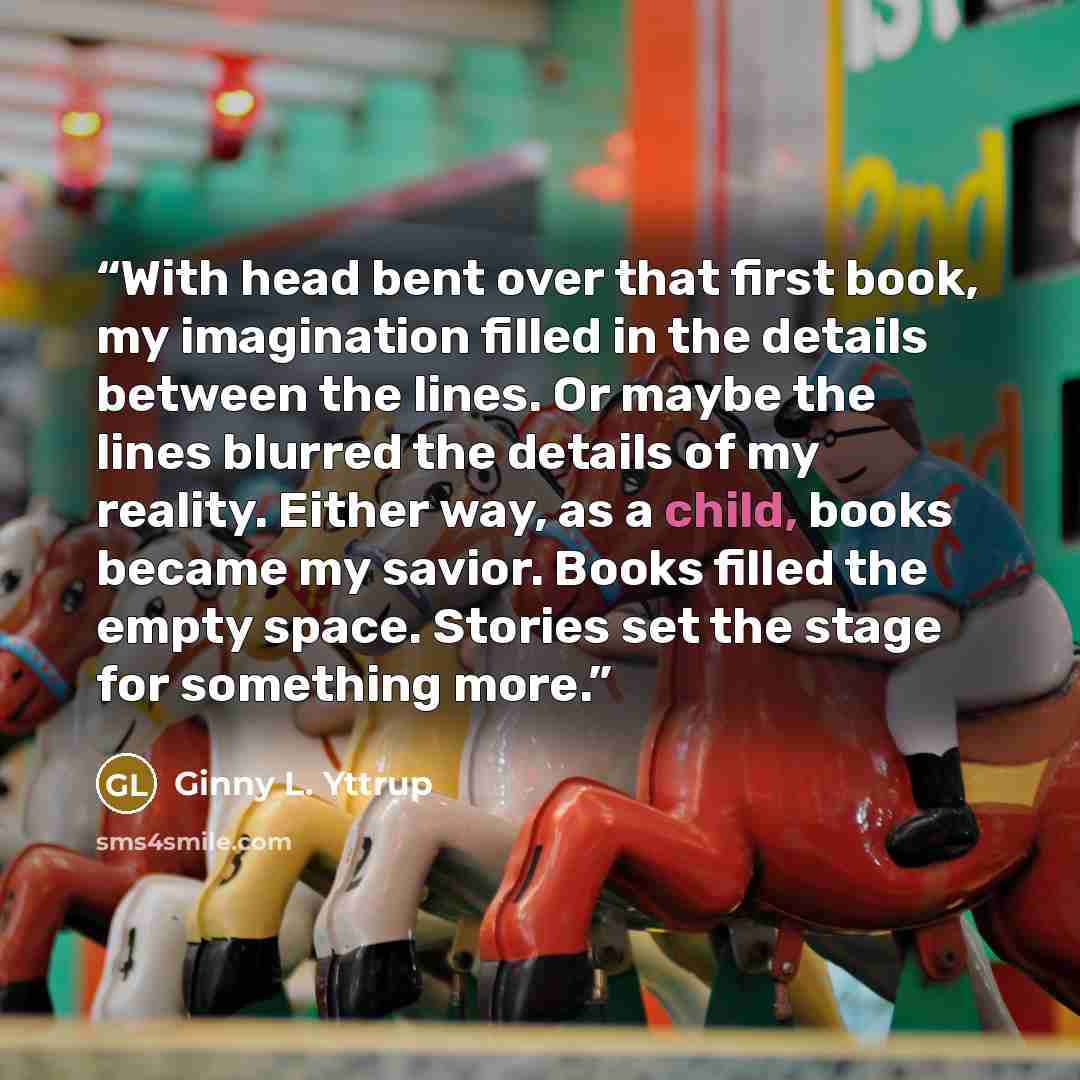 “With head bent over that first book, my imagination filled in the details between the lines. Or maybe the lines blurred the details of my reality. Either way, as a child, books became my savior. Books filled the empty space. Stories set the stage for something more.” quote by Ginny L. Yttrup