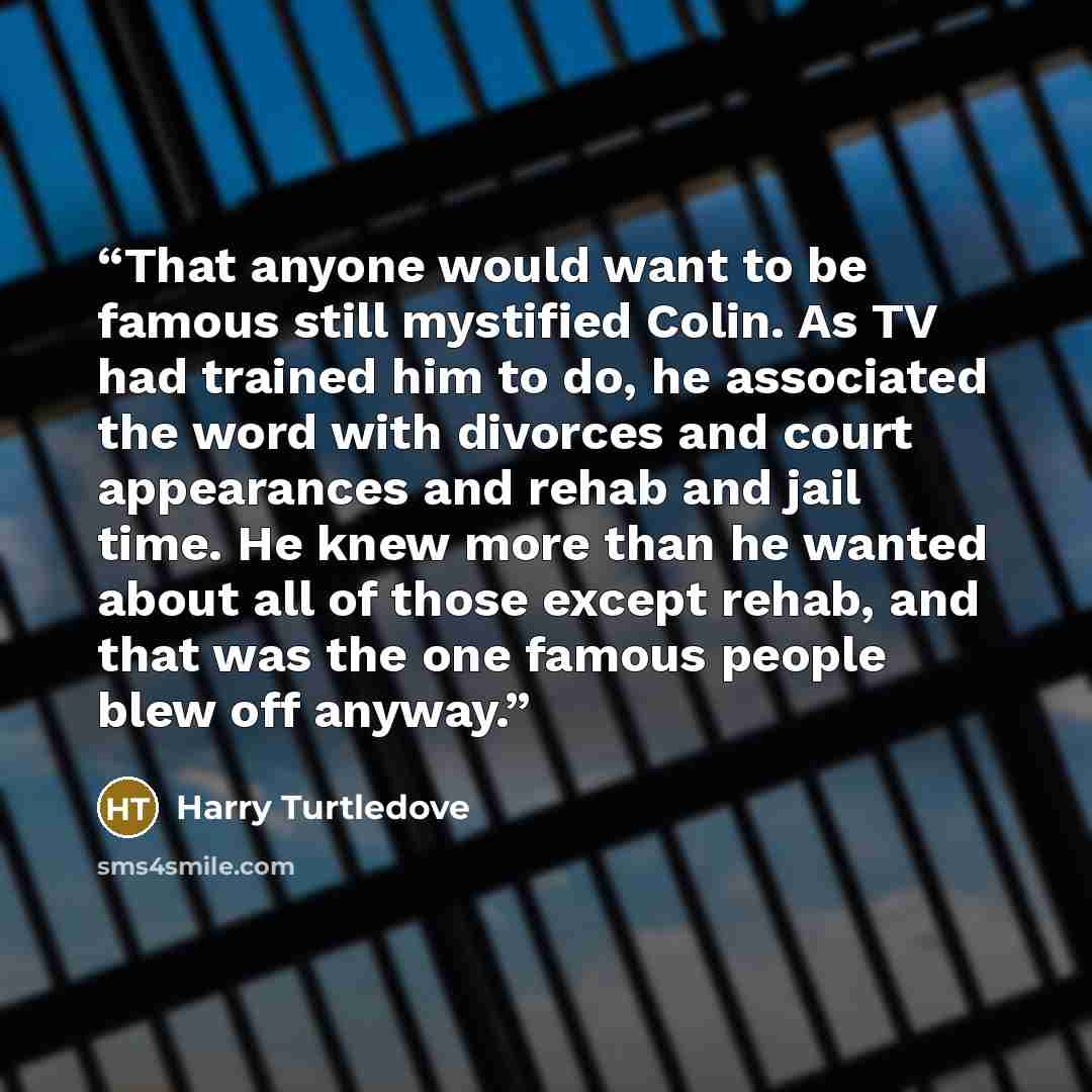 “That anyone would want to be famous still mystified Colin. As TV had trained him to do, he associated the word with divorces and court appearances and rehab and jail time. He knew more than he wanted about all of those except rehab, and that was the one famous people blew off anyway.” quote by Harry Turtledove