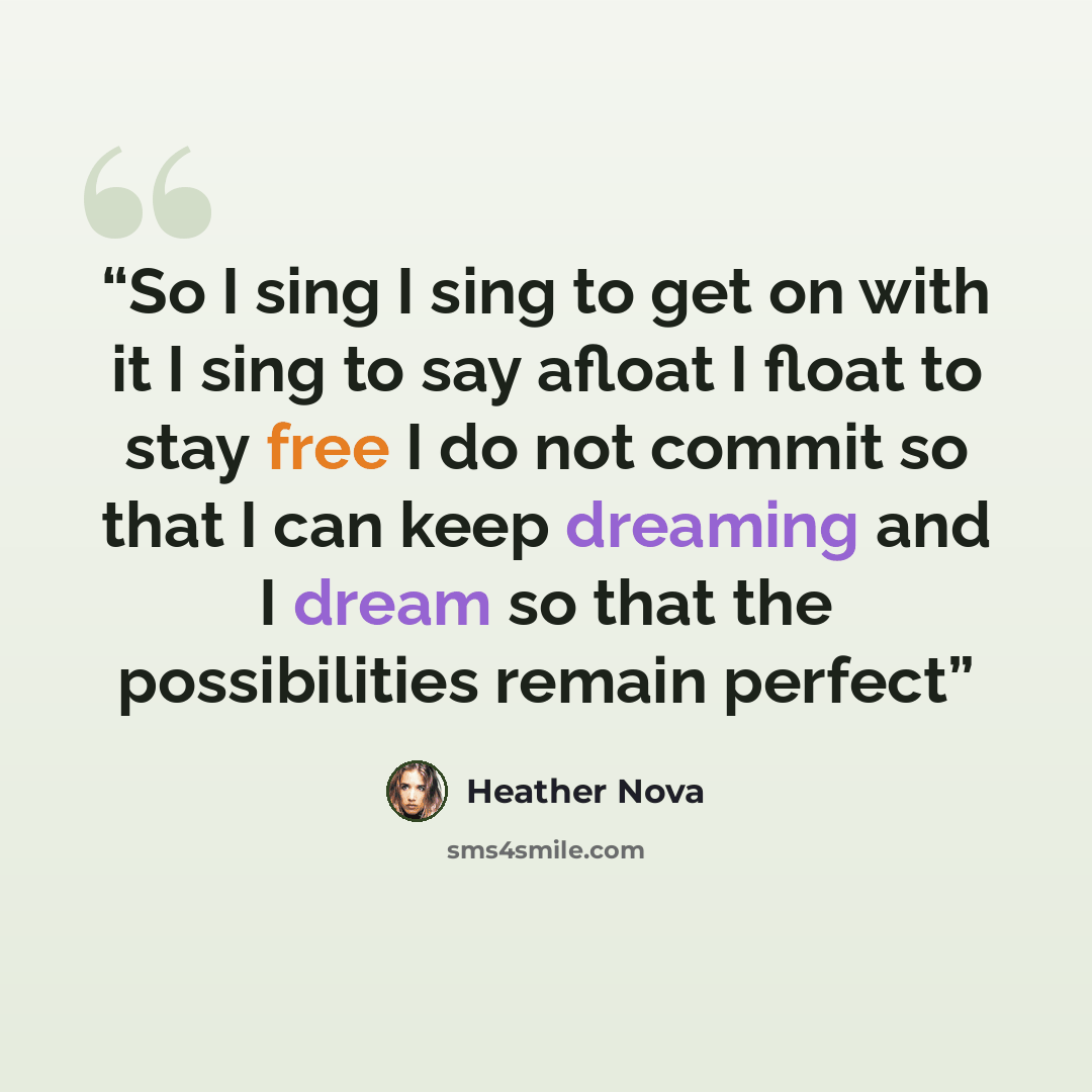“So I sing I sing to get on with it I sing to say afloat I float to stay free I do not commit so that I can keep dreaming and I dream so that the possibilities remain perfect” quote by Heather Nova