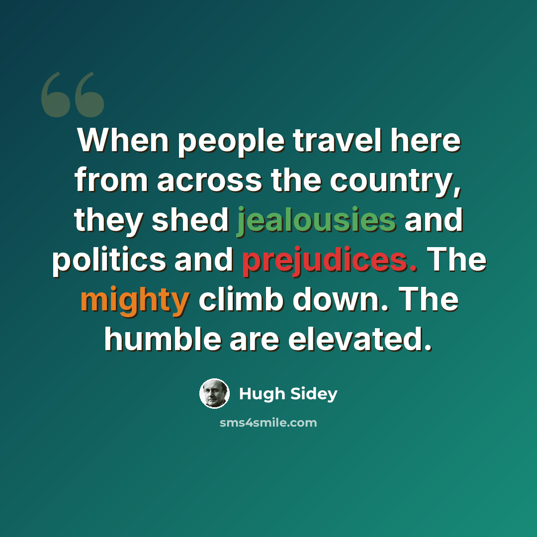 “When people travel here from across the country, they shed jealousies and politics and prejudices. The mighty climb down. The humble are elevated.” quote by Hugh Sidey