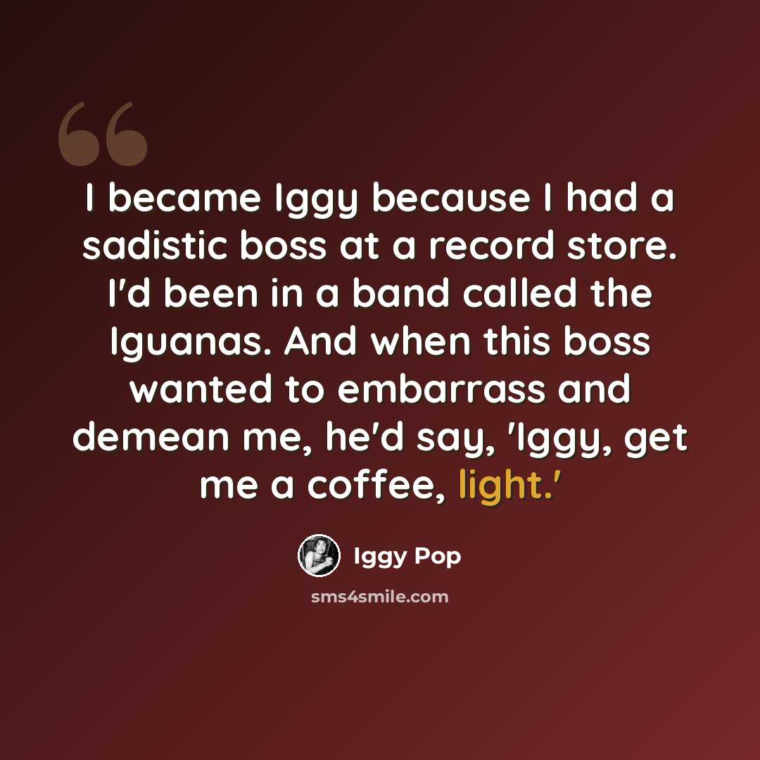 “I became Iggy because I had a sadistic boss at a record store. I'd been in a band called the Iguanas. And when this boss wanted to embarrass and demean me, he'd say, 'Iggy, get me a coffee, light.'” quote by Iggy Pop