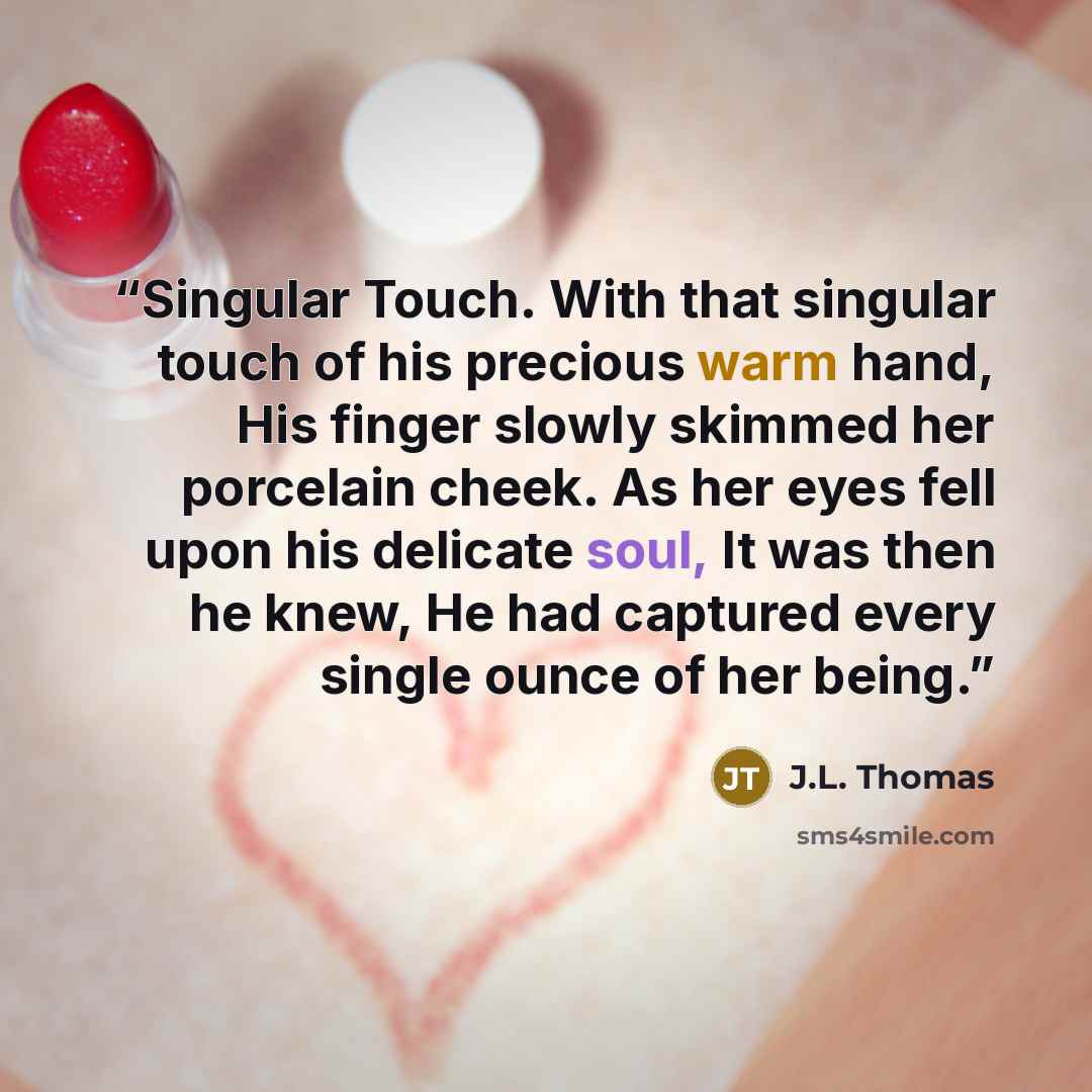 “Singular Touch. With that singular touch of his precious warm hand, His finger slowly skimmed her porcelain cheek. As her eyes fell upon his delicate soul, It was then he knew, He had captured every single ounce of her being.” quote by J.L. Thomas