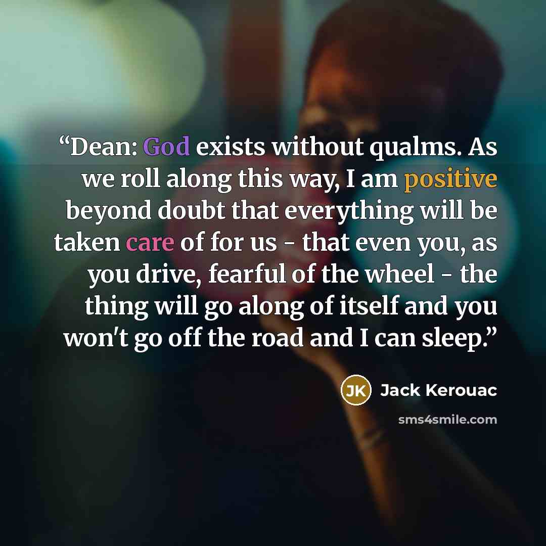 “Dean: God exists without qualms. As we roll along this way, I am positive beyond doubt that everything will be taken care of for us - that even you, as you drive, fearful of the wheel - the thing will go along of itself and you won't go off the road and I can sleep.” quote by Jack Kerouac