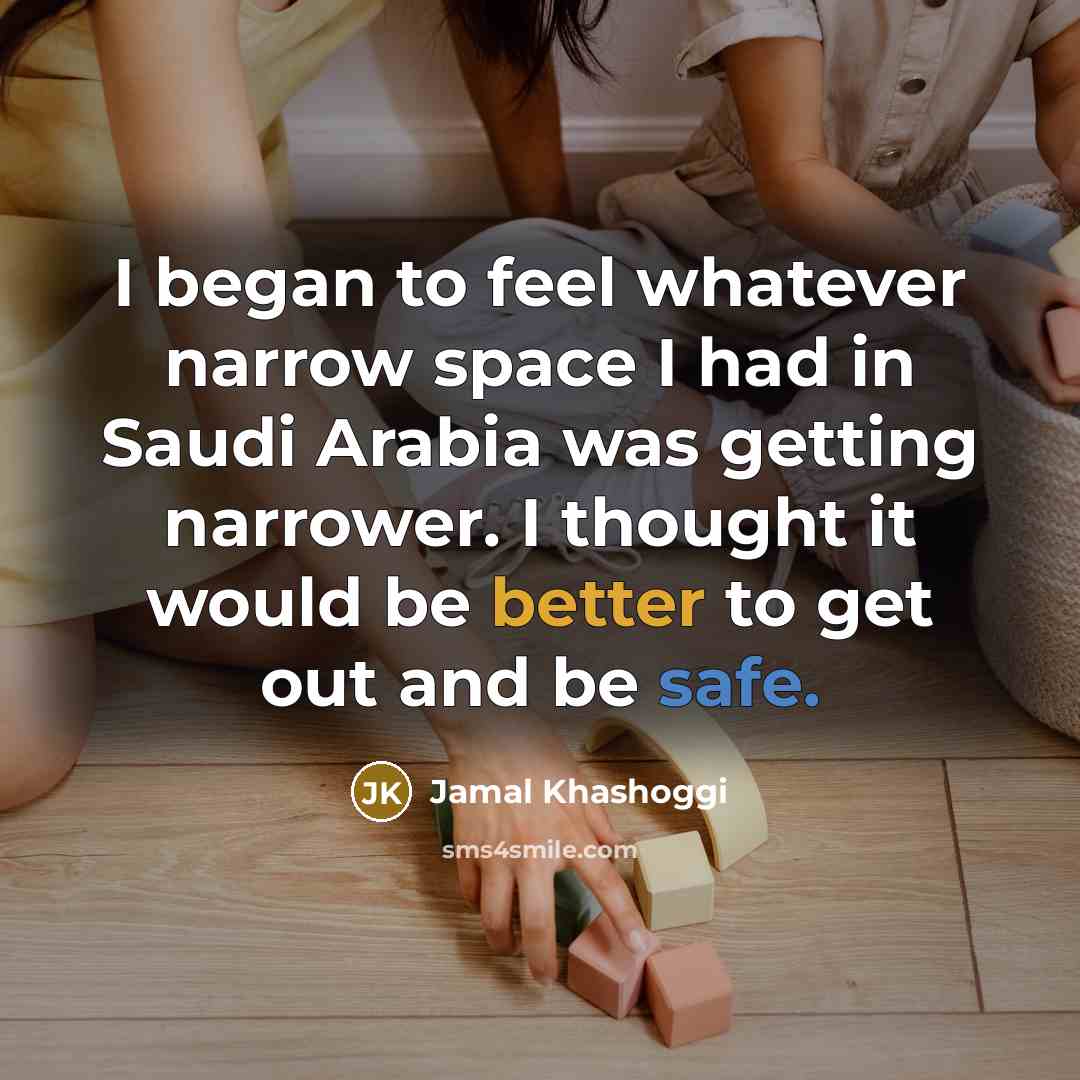 “I began to feel whatever narrow space I had in Saudi Arabia was getting narrower. I thought it would be better to get out and be safe.” quote by Jamal Khashoggi