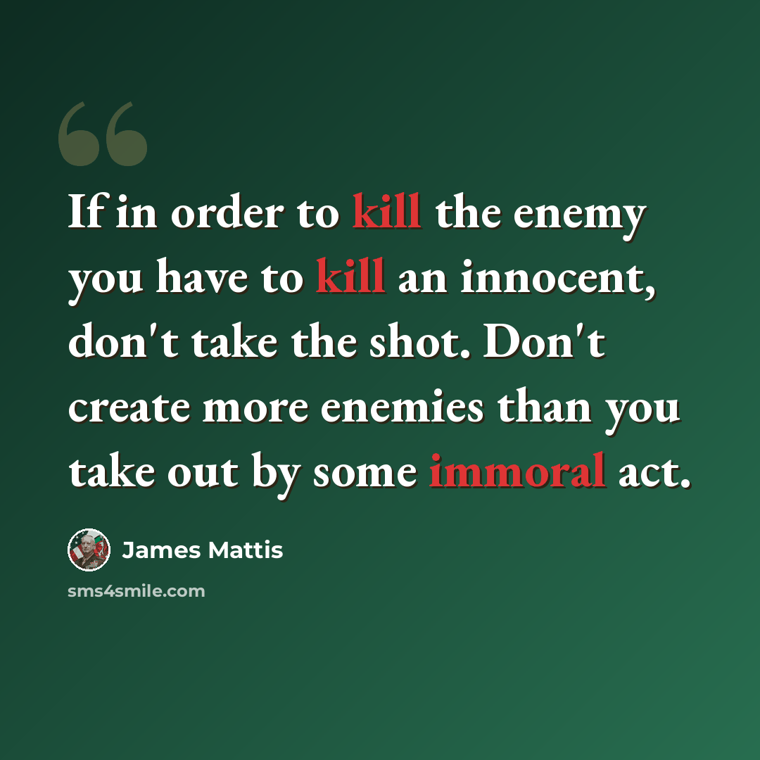 “If in order to kill the enemy you have to kill an innocent, don't take the shot. Don't create more enemies than you take out by some immoral act.” quote by James Mattis