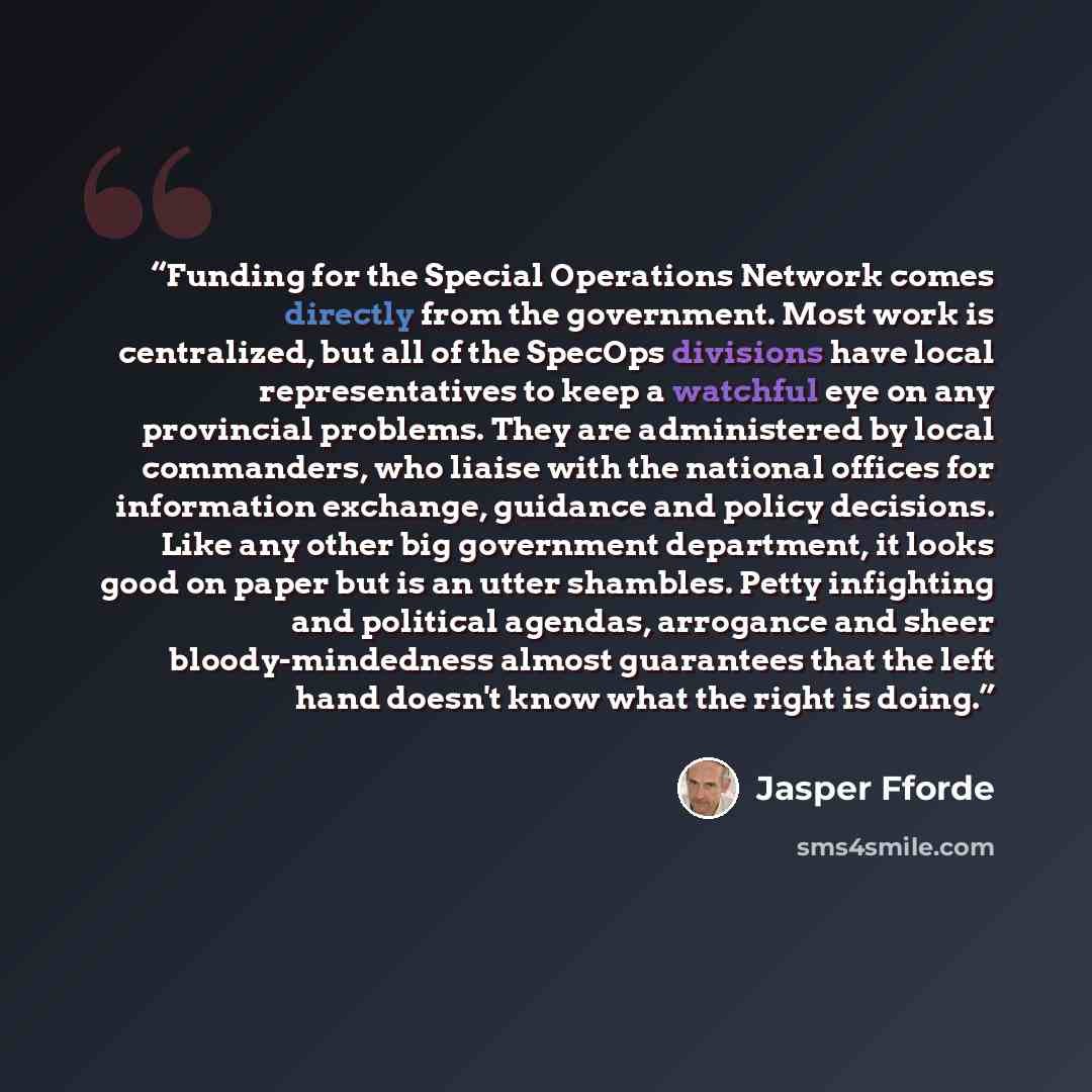 “Funding for the Special Operations Network comes directly from the government. Most work is centralized, but all of the SpecOps divisions have local representatives to keep a watchful eye on any provincial problems. They are administered by local commanders, who liaise with the national offices…” quote by Jasper Fforde