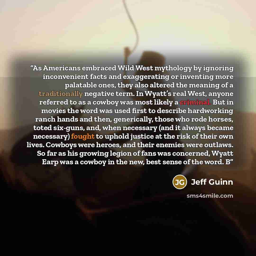 “As Americans embraced Wild West mythology by ignoring inconvenient facts and exaggerating or inventing more palatable ones, they also altered the meaning of a traditionally negative term. In Wyatt’s real West, anyone referred to as a cowboy was most likely a criminal. But in movies the word was…” quote by Jeff Guinn