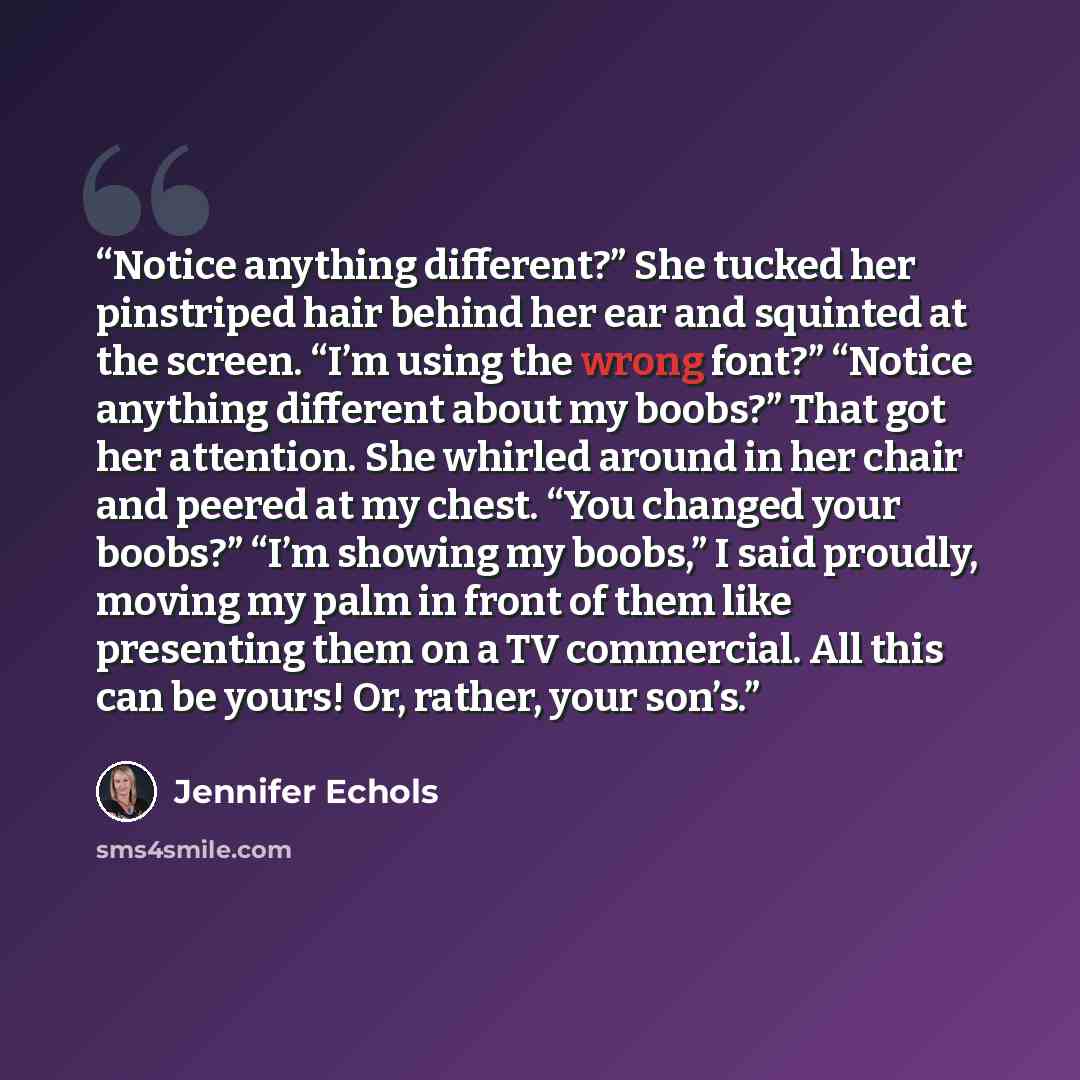 “Notice anything different?” She tucked her pinstriped hair behind her ear and squinted at the screen. “I’m using the wrong font?” “Notice anything different about my boobs?” That got her attention. She whirled around in her chair and peered at my chest. “You changed your boobs?” “I’m showing my…” quote by Jennifer Echols