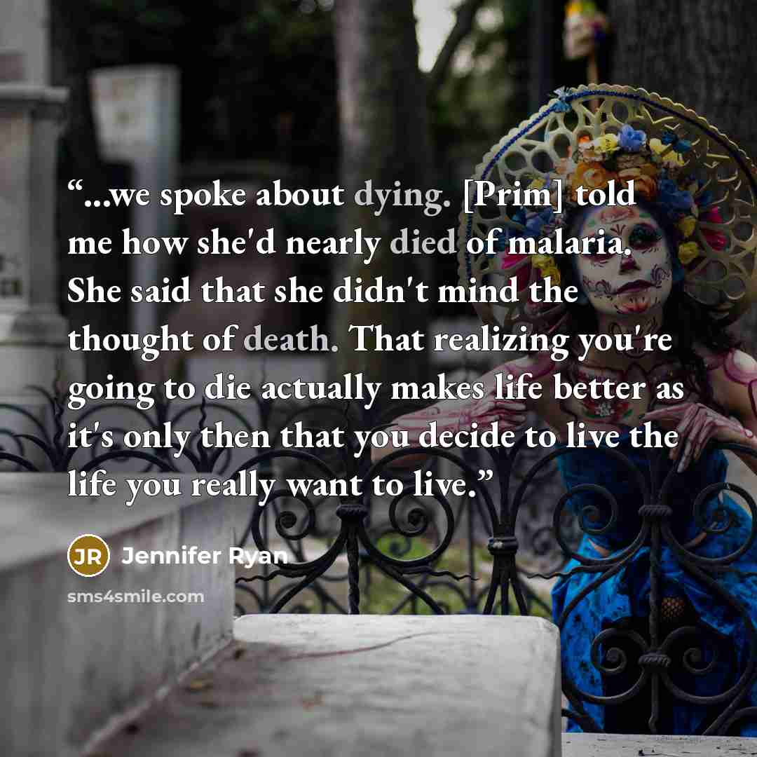 “...we spoke about dying. [Prim] told me how she'd nearly died of malaria. She said that she didn't mind the thought of death. That realizing you're going to die actually makes life better as it's only then that you decide to live the life you really want to live.” quote by Jennifer Ryan