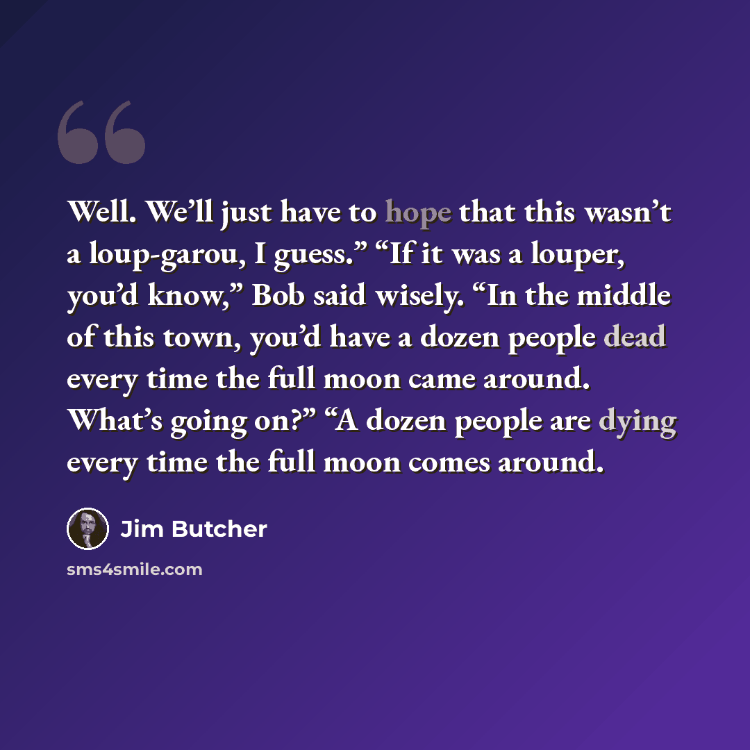 “Well. We’ll just have to hope that this wasn’t a loup-garou, I guess.” “If it was a louper, you’d know,” Bob said wisely. “In the middle of this town, you’d have a dozen people dead every time the full moon came around. What’s going on?” “A dozen people are dying every time the full moon comes…” quote by Jim Butcher