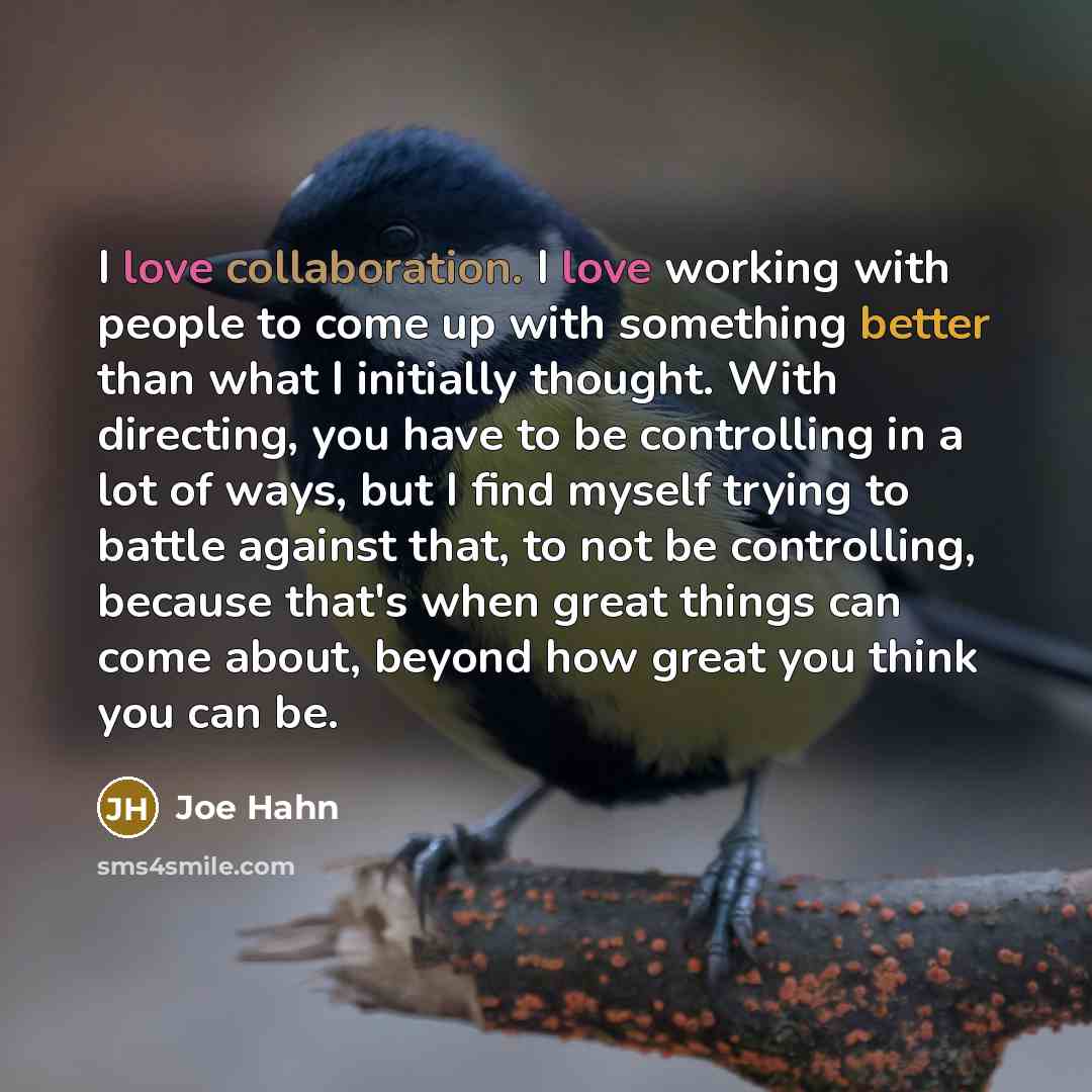 “I love collaboration. I love working with people to come up with something better than what I initially thought. With directing, you have to be controlling in a lot of ways, but I find myself trying to battle against that, to not be controlling, because that's when great things can come about…” quote by Joe Hahn