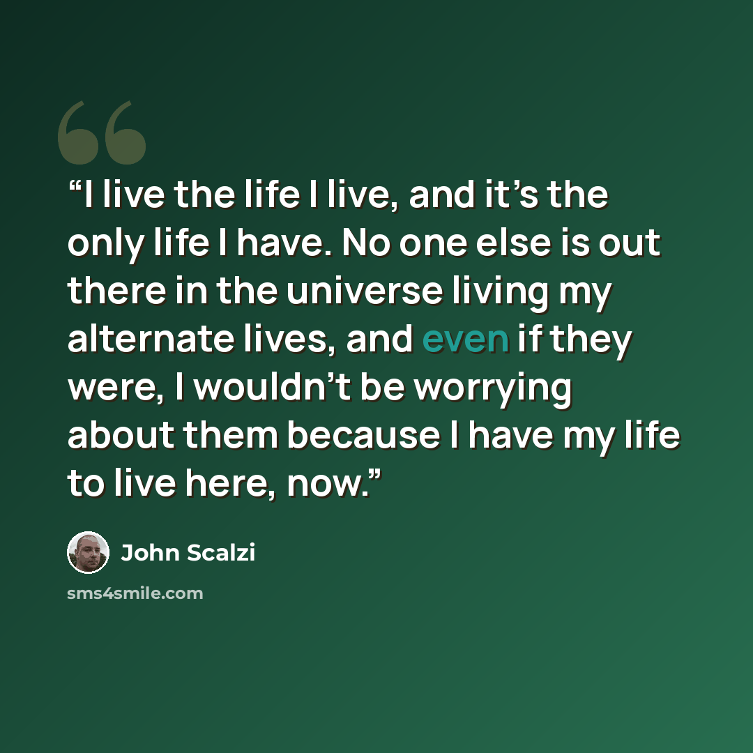 “I live the life I live, and it’s the only life I have. No one else is out there in the universe living my alternate lives, and even if they were, I wouldn’t be worrying about them because I have my life to live here, now.” quote by John Scalzi