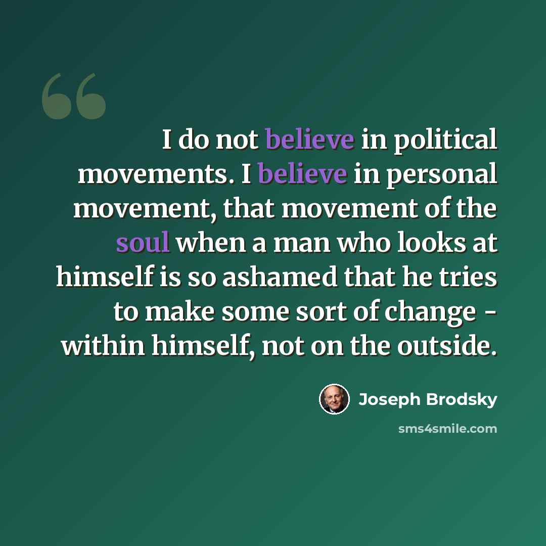 “I do not believe in political movements. I believe in personal movement, that movement of the soul when a man who looks at himself is so ashamed that he tries to make some sort of change - within himself, not on the outside.” quote by Joseph Brodsky