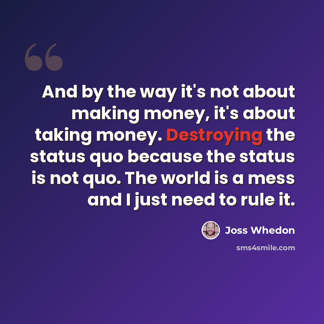“And by the way it's not about making money, it's about taking money. Destroying the status quo because the status is not quo. The world is a mess and I just need to rule it.” quote by Joss Whedon