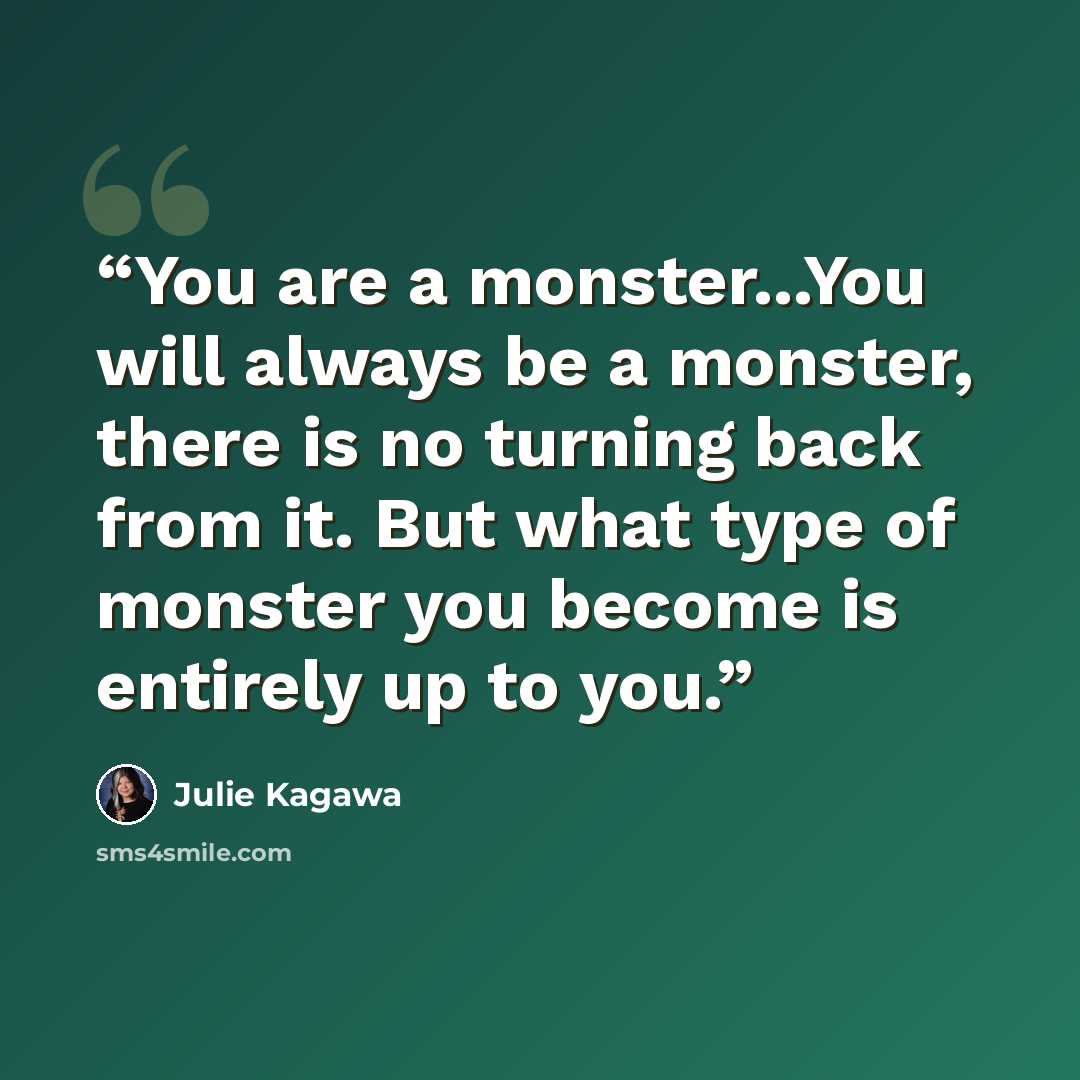 “You are a monster...You will always be a monster, there is no turning back from it. But what type of monster you become is entirely up to you.” quote by Julie Kagawa
