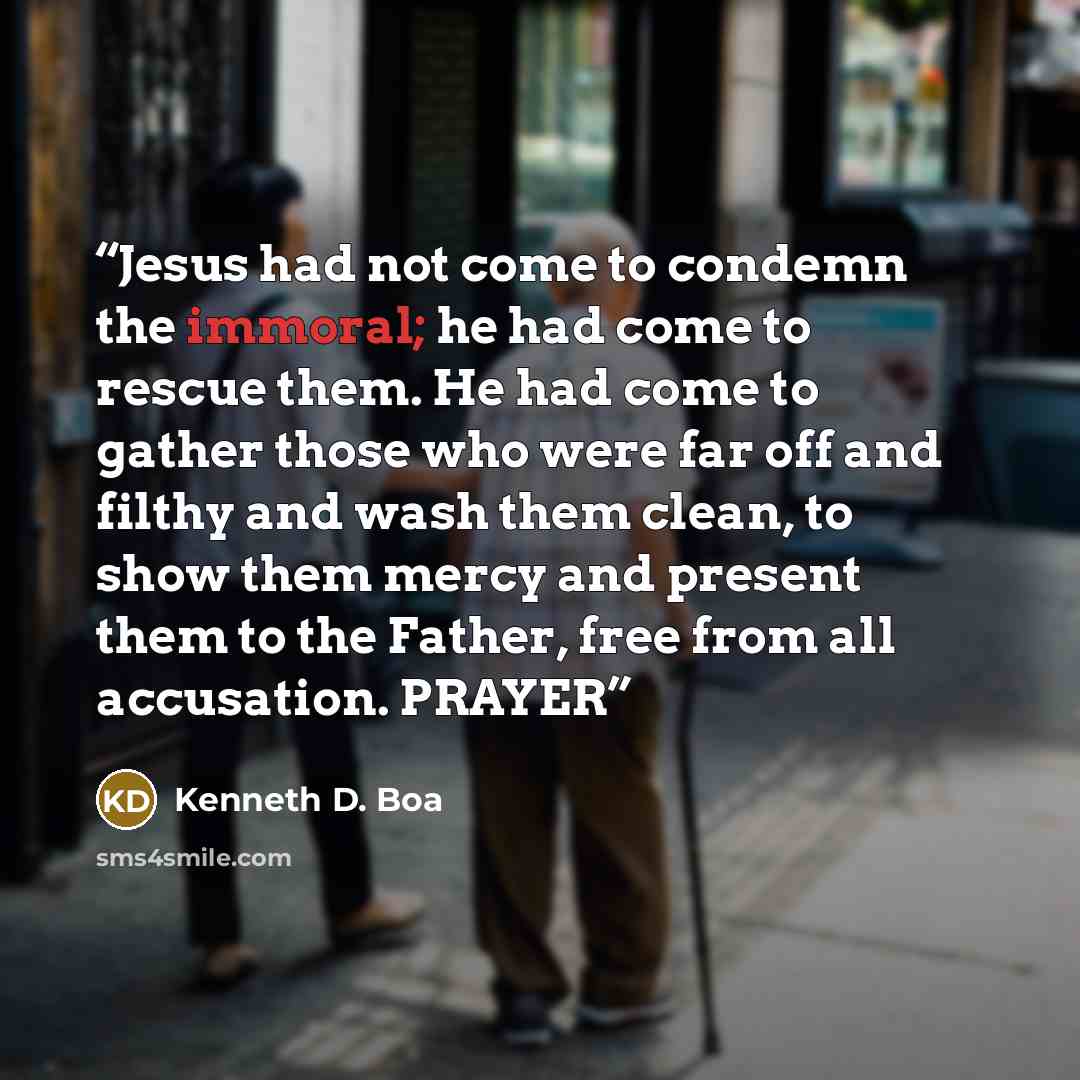 “Jesus had not come to condemn the immoral; he had come to rescue them. He had come to gather those who were far off and filthy and wash them clean, to show them mercy and present them to the Father, free from all accusation. PRAYER” quote by Kenneth D. Boa