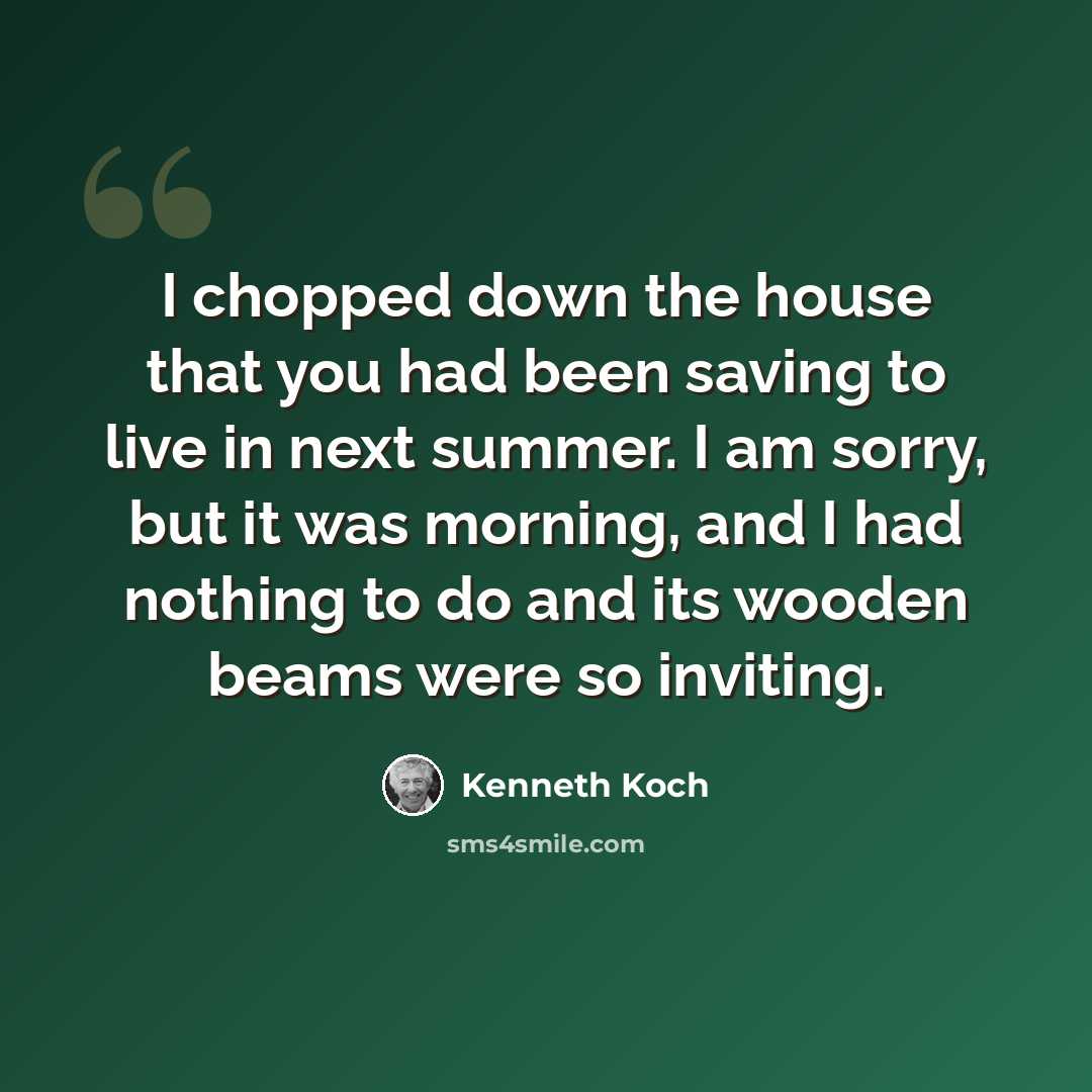 “I chopped down the house that you had been saving to live in next summer. I am sorry, but it was morning, and I had nothing to do and its wooden beams were so inviting.” quote by Kenneth Koch