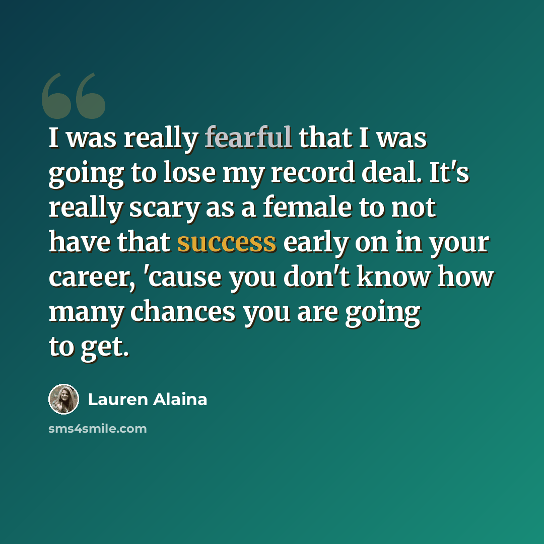 “I was really fearful that I was going to lose my record deal. It's really scary as a female to not have that success early on in your career, 'cause you don't know how many chances you are going to get.” quote by Lauren Alaina