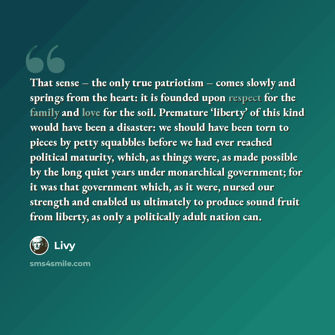 “That sense – the only true patriotism – comes slowly and springs from the heart: it is founded upon respect for the family and love for the soil. Premature ‘liberty’ of this kind would have been a disaster: we should have been torn to pieces by petty squabbles before we had ever reached political…” quote by Livy