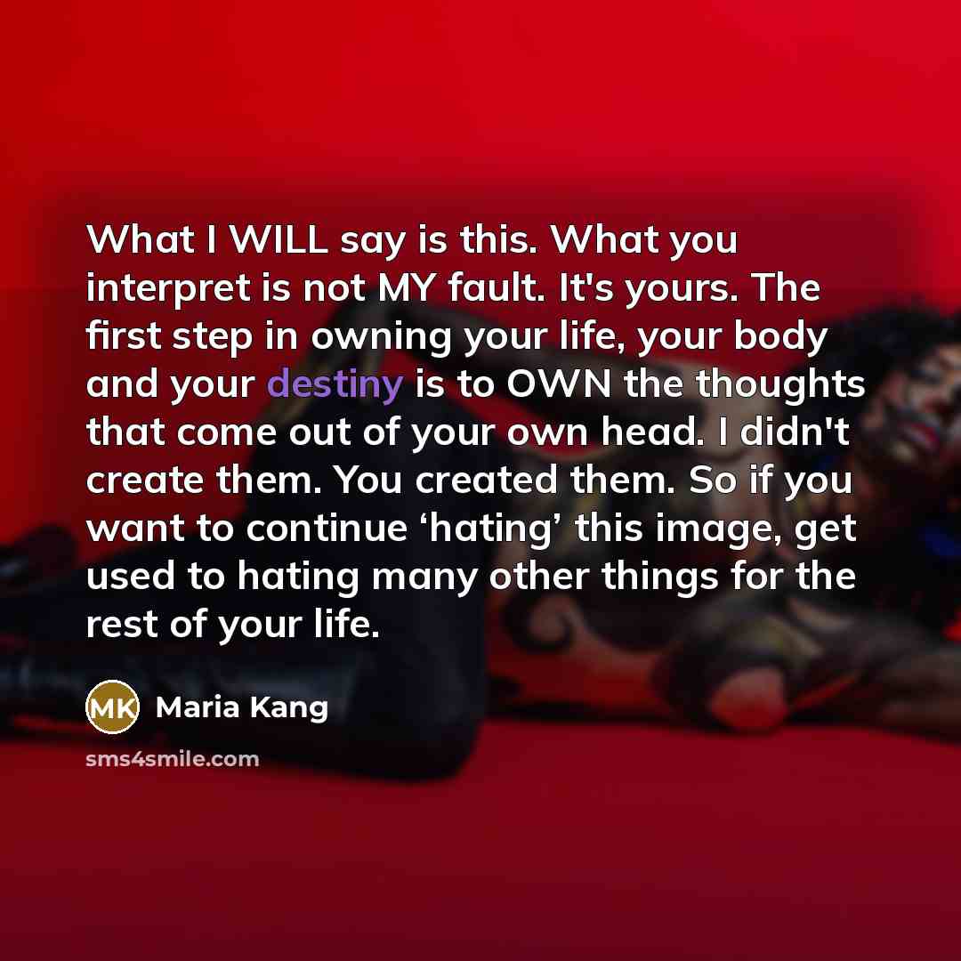 “What I WILL say is this. What you interpret is not MY fault. It's yours. The first step in owning your life, your body and your destiny is to OWN the thoughts that come out of your own head. I didn't create them. You created them. So if you want to continue ‘hating’ this image, get used to hating…” quote by Maria Kang