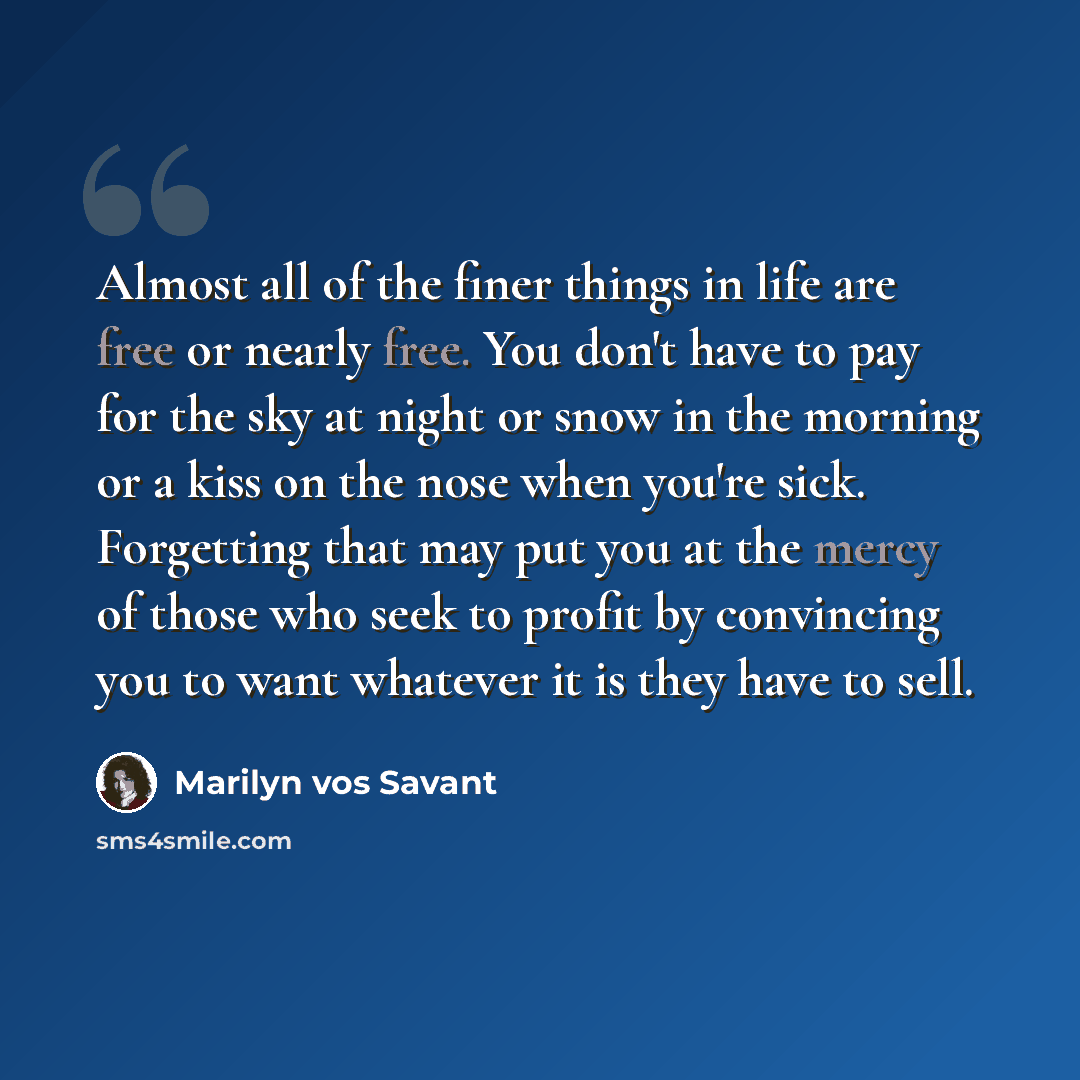 “Almost all of the finer things in life are free or nearly free. You don't have to pay for the sky at night or snow in the morning or a kiss on the nose when you're sick. Forgetting that may put you at the mercy of those who seek to profit by convincing you to want whatever it is they have to sell.” quote by Marilyn vos Savant