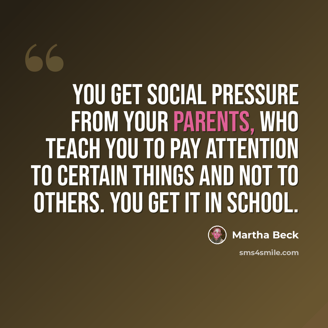 “You get social pressure from your parents, who teach you to pay attention to certain things and not to others. You get it in school.” quote by Martha Beck
