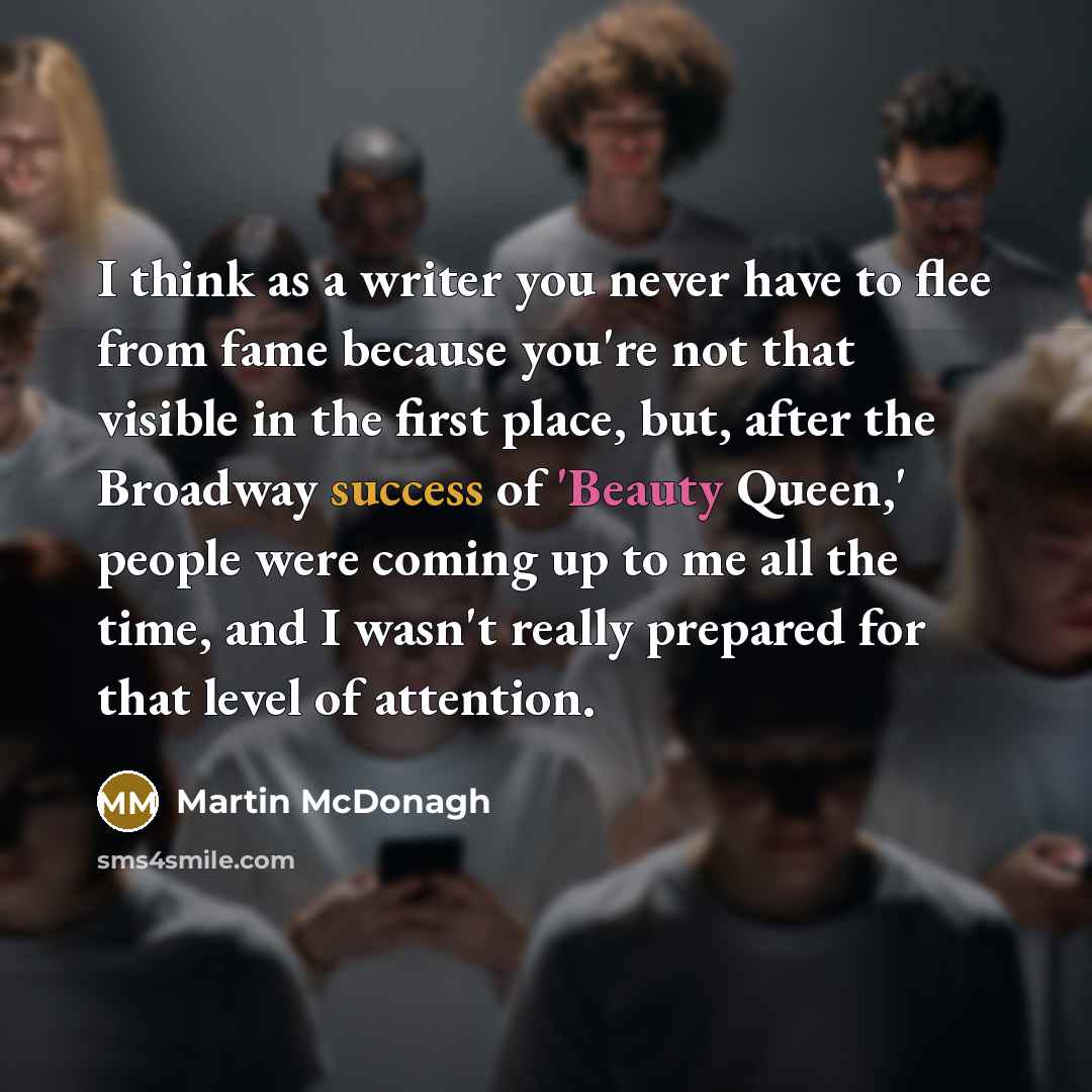 “I think as a writer you never have to flee from fame because you're not that visible in the first place, but, after the Broadway success of 'Beauty Queen,' people were coming up to me all the time, and I wasn't really prepared for that level of attention.” quote by Martin McDonagh