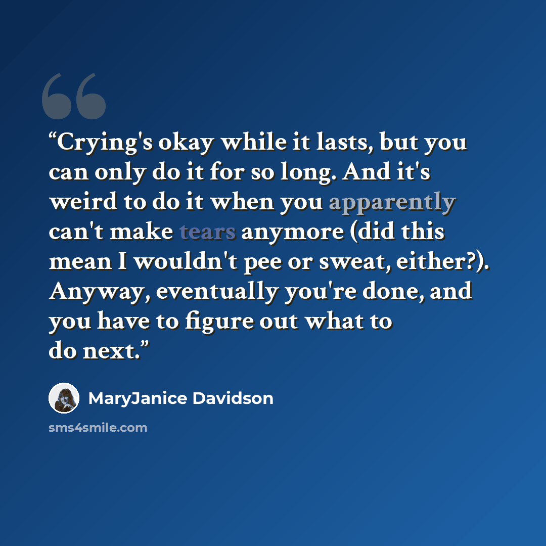 “Crying's okay while it lasts, but you can only do it for so long. And it's weird to do it when you apparently can't make tears anymore (did this mean I wouldn't pee or sweat, either?). Anyway, eventually you're done, and you have to figure out what to do next.” quote by MaryJanice Davidson