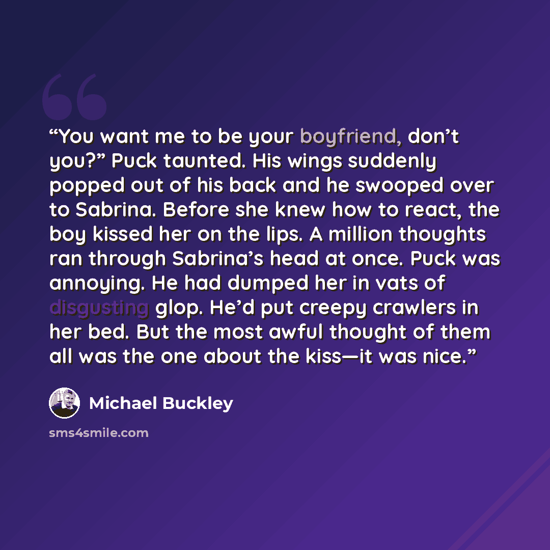 “You want me to be your boyfriend, don’t you?” Puck taunted. His wings suddenly popped out of his back and he swooped over to Sabrina. Before she knew how to react, the boy kissed her on the lips. A million thoughts ran through Sabrina’s head at once. Puck was annoying. He had dumped her in vats of…” quote by Michael Buckley