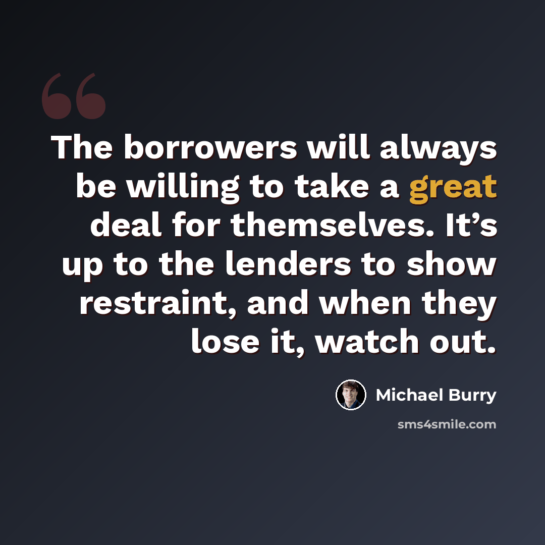 “The borrowers will always be willing to take a great deal for themselves. It’s up to the lenders to show restraint, and when they lose it, watch out.” quote by Michael Burry